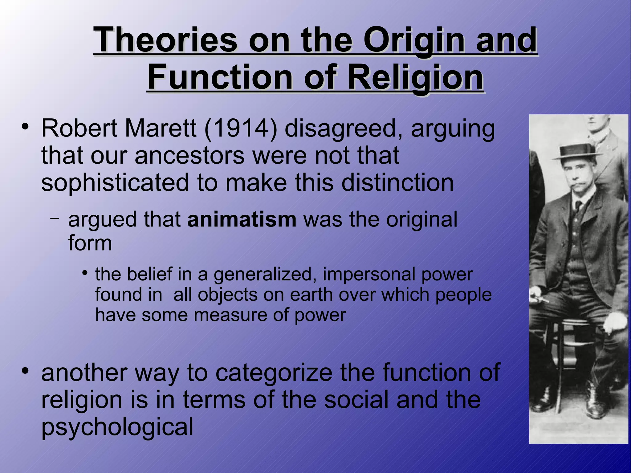 Theories on the Origin and Function of Religion Robert Marett (1914) disagreed, arguing that our ancestors were not that sophisticated to make this distinction argued that  animatism  was the original form the belief in a generalized, impersonal power found in  all objects on earth over which people have some measure of power another way to categorize the function of religion is in terms of the social and the psychological 