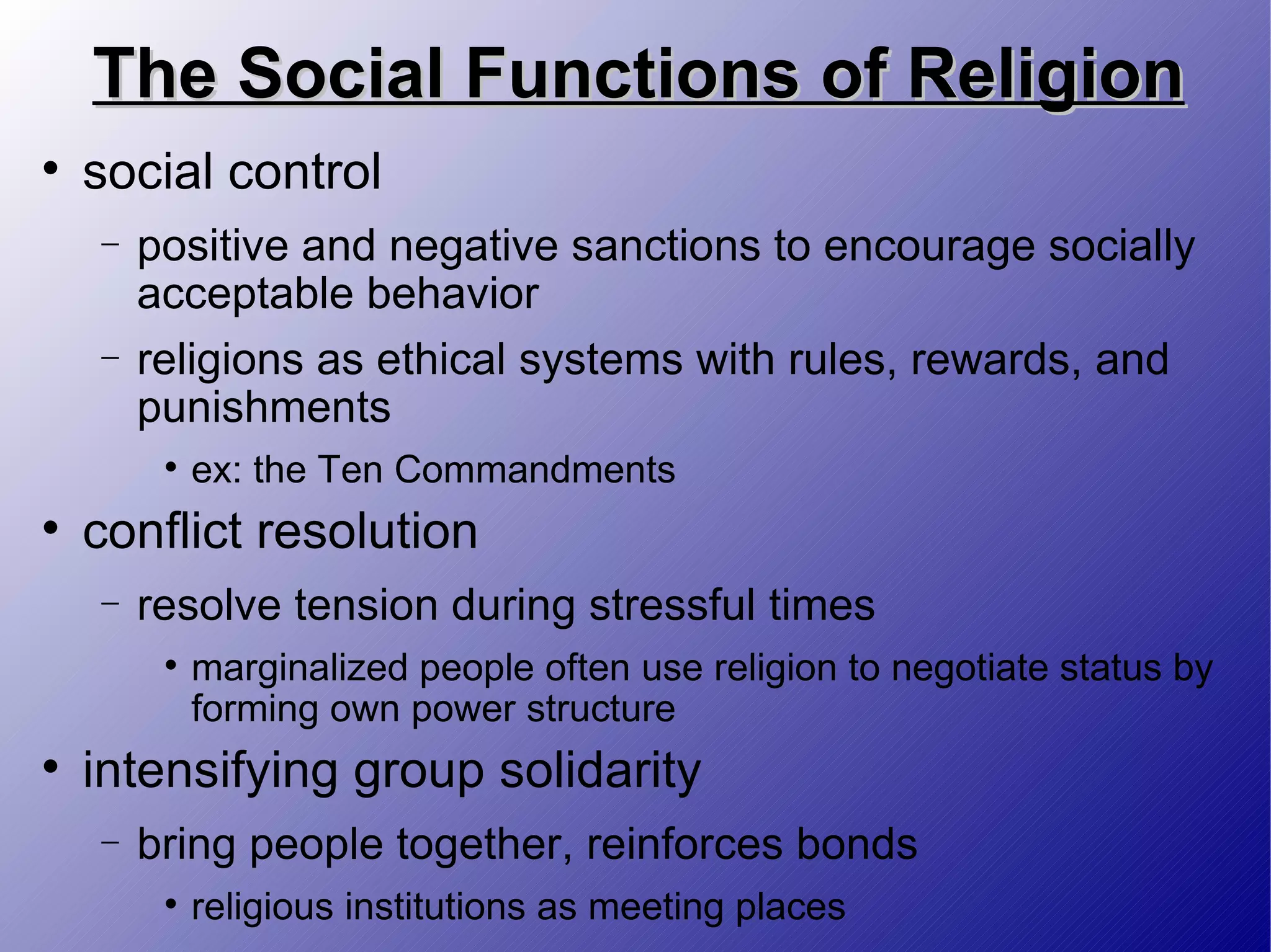 The Social Functions of Religion social control positive and negative sanctions to encourage socially acceptable behavior religions as ethical systems with rules, rewards, and punishments ex: the Ten Commandments conflict resolution resolve tension during stressful times marginalized people often use religion to negotiate status by forming own power structure intensifying group solidarity bring people together, reinforces bonds religious institutions as meeting places 