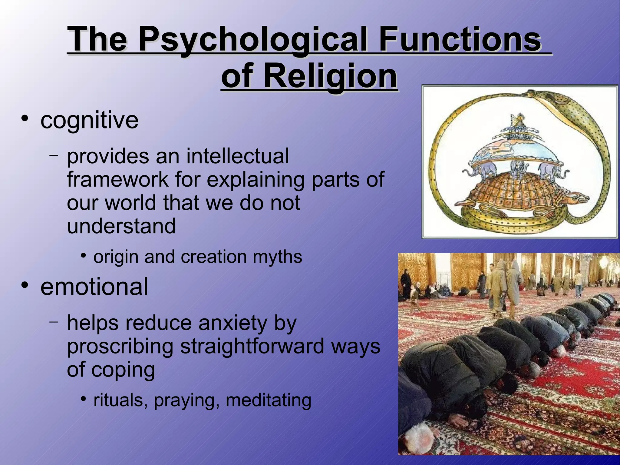 The Psychological Functions  of Religion cognitive provides an intellectual framework for explaining parts of our world that we do not understand origin and creation myths emotional helps reduce anxiety by proscribing straightforward ways of coping rituals, praying, meditating 