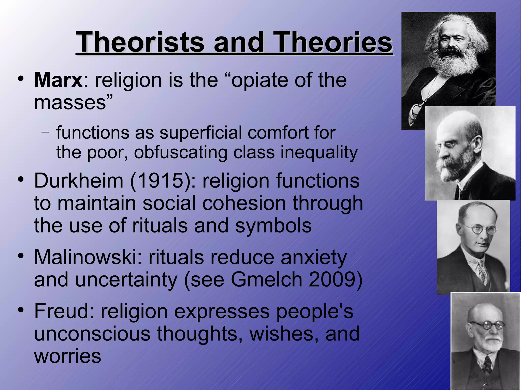 Theorists and Theories Marx : religion is the “opiate of the masses” functions as superficial comfort for the poor, obfuscating class inequality Durkheim (1915): religion functions to maintain social cohesion through the use of rituals and symbols Malinowski: rituals reduce anxiety and uncertainty (see Gmelch 2009) Freud: religion expresses people's unconscious thoughts, wishes, and worries 