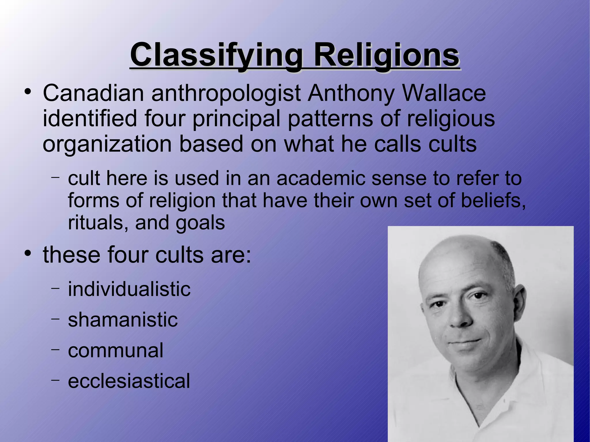 Classifying Religions Canadian anthropologist Anthony Wallace identified four principal patterns of religious organization based on what he calls cults cult here is used in an academic sense to refer to forms of religion that have their own set of beliefs, rituals, and goals these four cults are: individualistic shamanistic communal ecclesiastical 