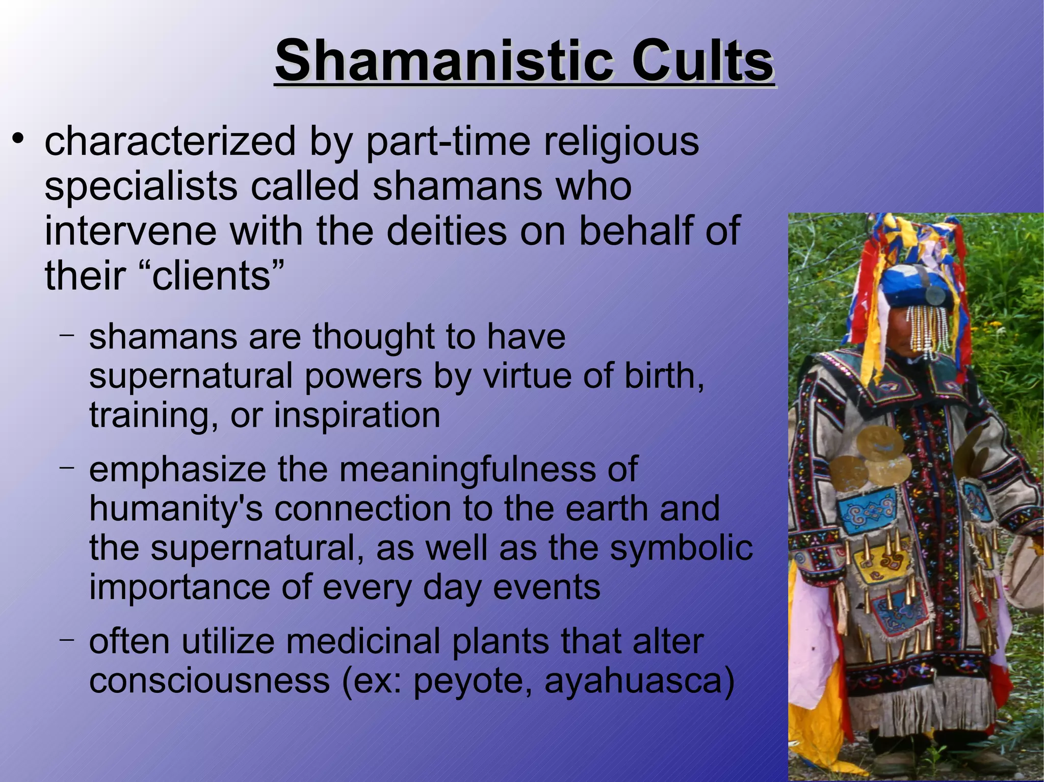 Shamanistic Cults characterized by part-time religious specialists called shamans who intervene with the deities on behalf of their “clients” shamans are thought to have supernatural powers by virtue of birth, training, or inspiration emphasize the meaningfulness of humanity's connection to the earth and the supernatural, as well as the symbolic importance of every day events often utilize medicinal plants that alter consciousness (ex: peyote, ayahuasca) 
