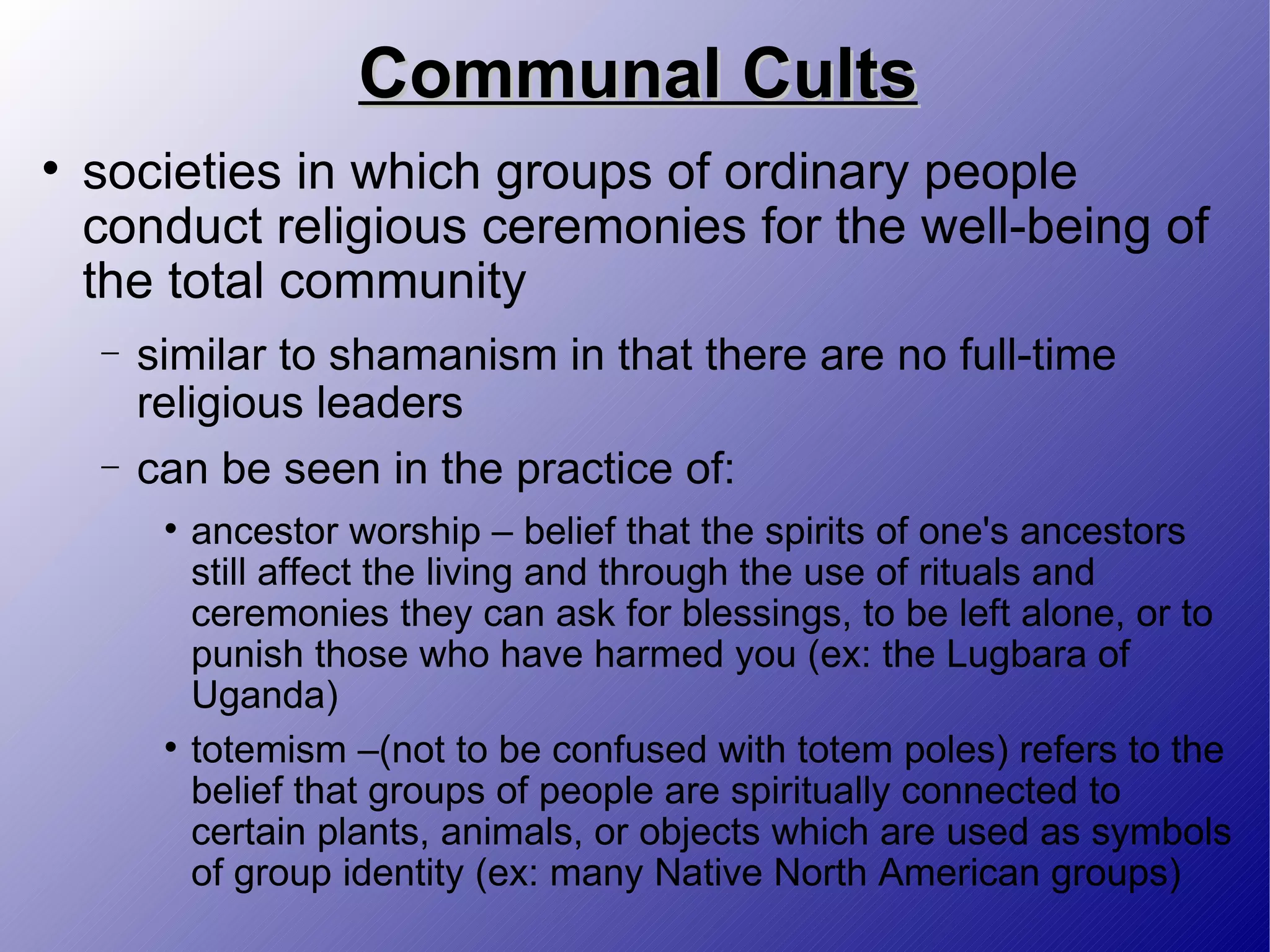 Communal Cults societies in which groups of ordinary people conduct religious ceremonies for the well-being of the total community similar to shamanism in that there are no full-time religious leaders can be seen in the practice of: ancestor worship – belief that the spirits of one's ancestors still affect the living and through the use of rituals and ceremonies they can ask for blessings, to be left alone, or to punish those who have harmed you (ex: the Lugbara of Uganda) totemism –(not to be confused with totem poles) refers to the belief that groups of people are spiritually connected to certain plants, animals, or objects which are used as symbols of group identity (ex: many Native North American groups) 