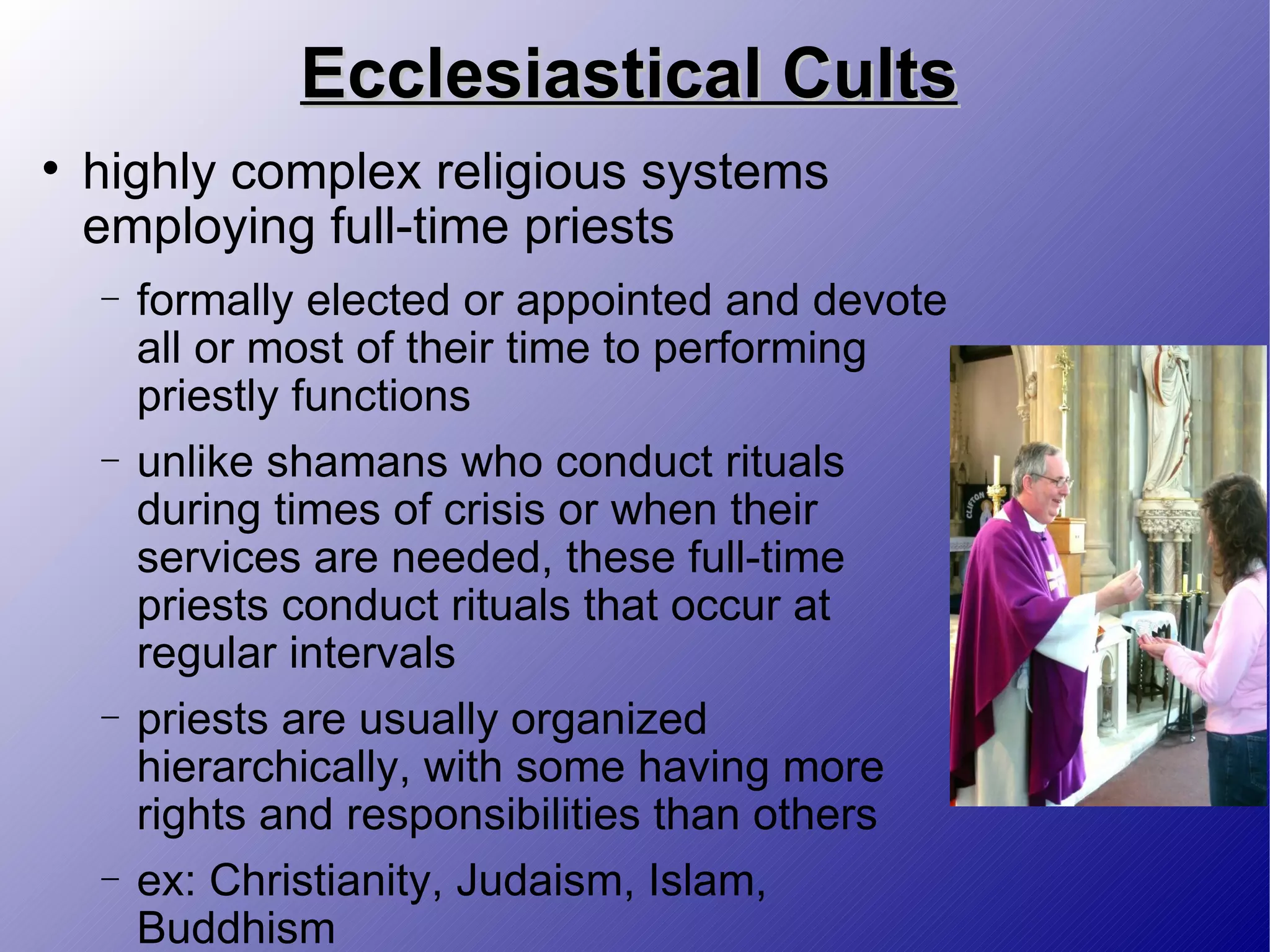 Ecclesiastical Cults highly complex religious systems employing full-time priests formally elected or appointed and devote all or most of their time to performing priestly functions unlike shamans who conduct rituals during times of crisis or when their services are needed, these full-time priests conduct rituals that occur at regular intervals priests are usually organized hierarchically, with some having more rights and responsibilities than others ex: Christianity, Judaism, Islam, Buddhism 