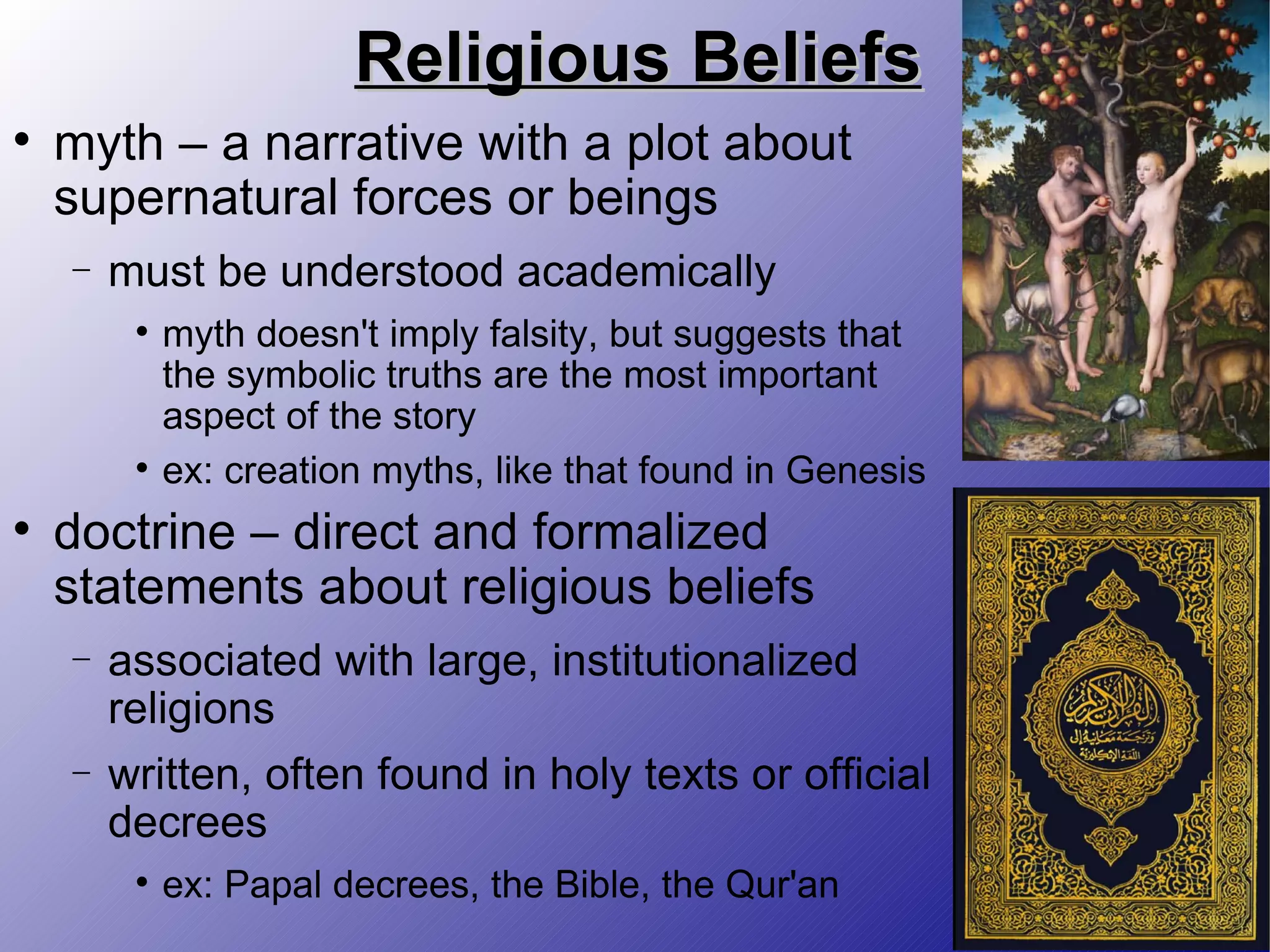 Religious Beliefs myth – a narrative with a plot about supernatural forces or beings must be understood academically myth doesn't imply falsity, but suggests that the symbolic truths are the most important aspect of the story ex: creation myths, like that found in Genesis doctrine – direct and formalized statements about religious beliefs associated with large, institutionalized religions written, often found in holy texts or official decrees ex: Papal decrees, the Bible, the Qur'an 