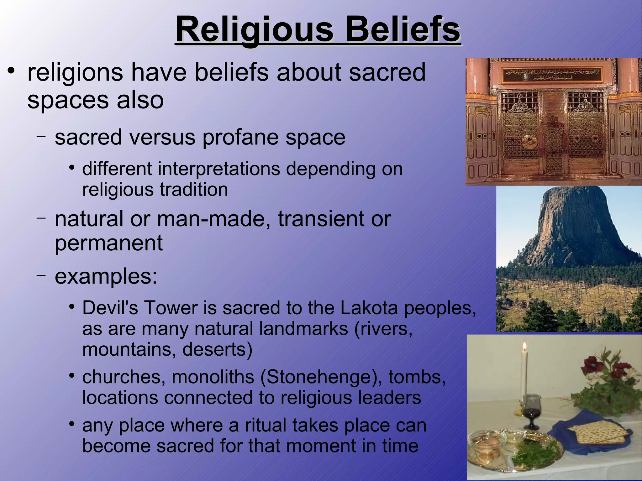 Religious Beliefs religions have beliefs about sacred spaces also sacred versus profane space different interpretations depending on religious tradition natural or man-made, transient or permanent examples:  Devil's Tower is sacred to the Lakota peoples, as are many natural landmarks (rivers, mountains, deserts) churches, monoliths (Stonehenge), tombs, locations connected to religious leaders any place where a ritual takes place can become sacred for that moment in time 