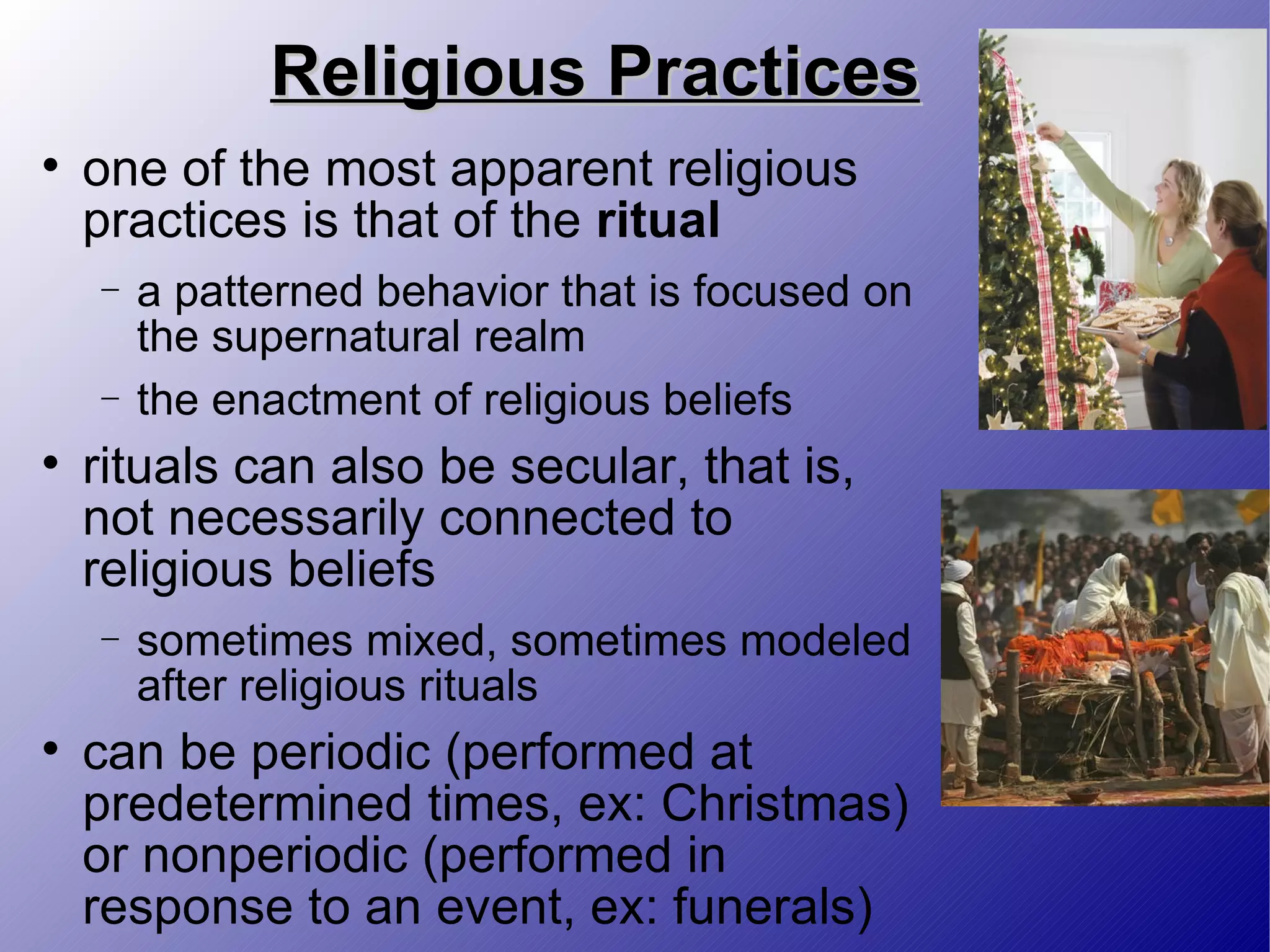 Religious Practices one of the most apparent religious practices is that of the  ritual a patterned behavior that is focused on the supernatural realm the enactment of religious beliefs rituals can also be secular, that is, not necessarily connected to religious beliefs sometimes mixed, sometimes modeled after religious rituals can be periodic (performed at predetermined times, ex: Christmas) or nonperiodic (performed in response to an event, ex: funerals) 