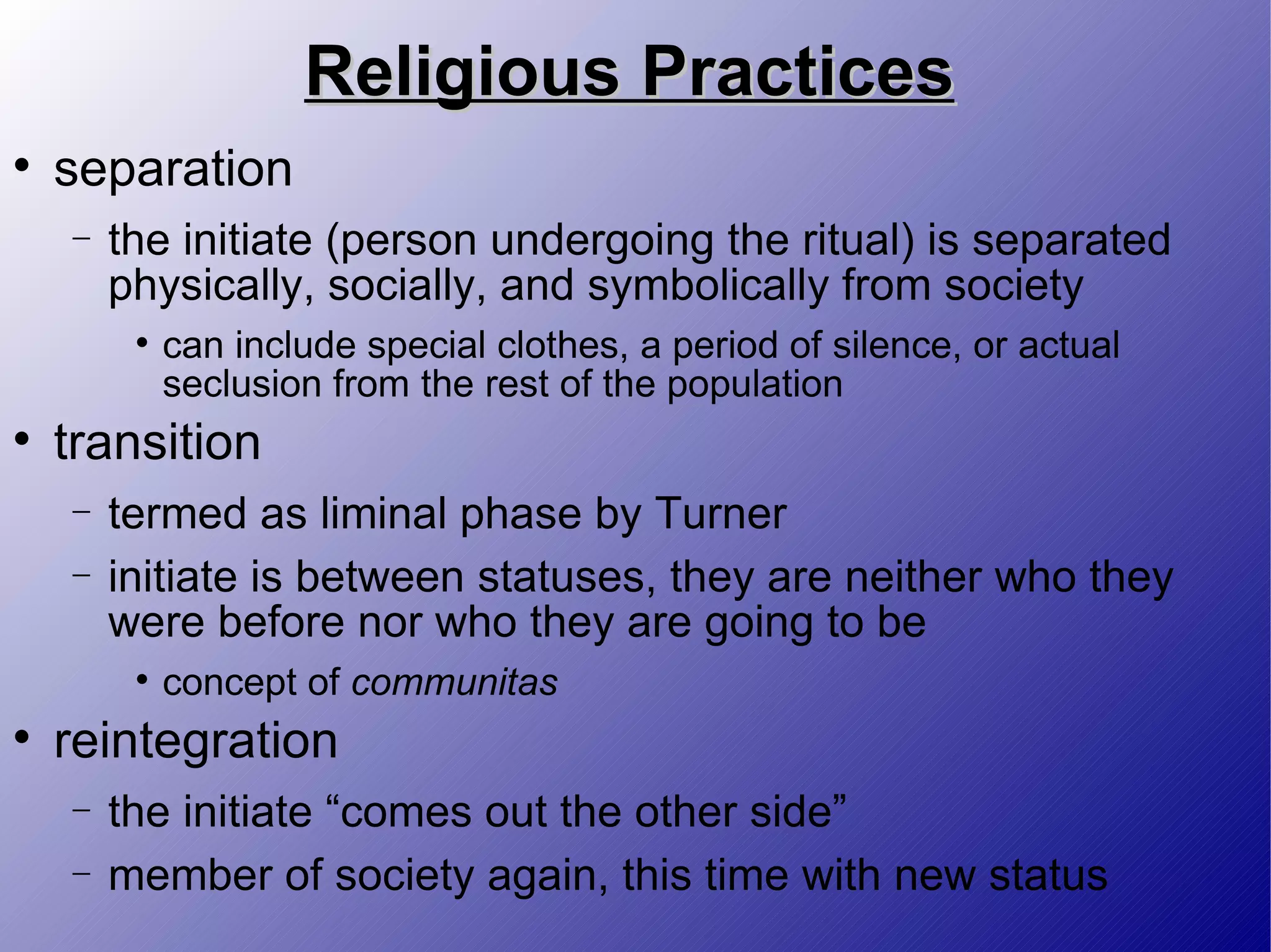 Religious Practices separation the initiate (person undergoing the ritual) is separated physically, socially, and symbolically from society can include special clothes, a period of silence, or actual seclusion from the rest of the population transition termed as liminal phase by Turner initiate is between statuses, they are neither who they were before nor who they are going to be concept of  communitas reintegration the initiate “comes out the other side” member of society again, this time with new status 