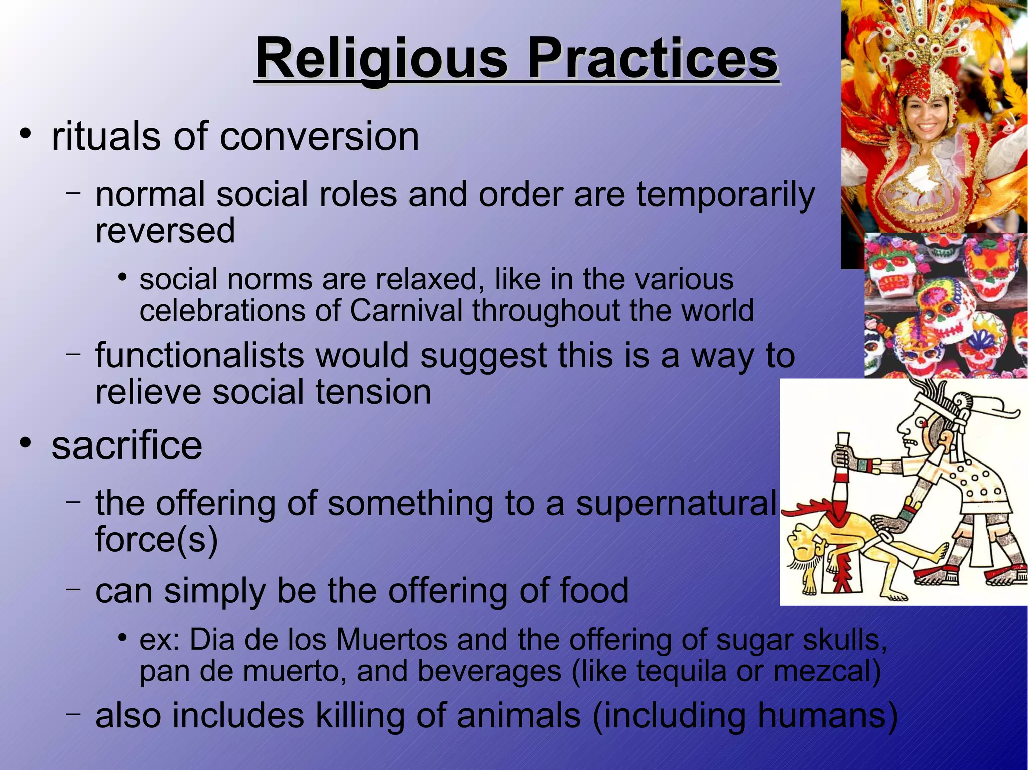 Religious Practices rituals of conversion normal social roles and order are temporarily reversed social norms are relaxed, like in the various celebrations of Carnival throughout the world functionalists would suggest this is a way to relieve social tension sacrifice the offering of something to a supernatural force(s) can simply be the offering of food ex: Dia de los Muertos and the offering of sugar skulls, pan de muerto, and beverages (like tequila or mezcal) also includes killing of animals (including humans) 