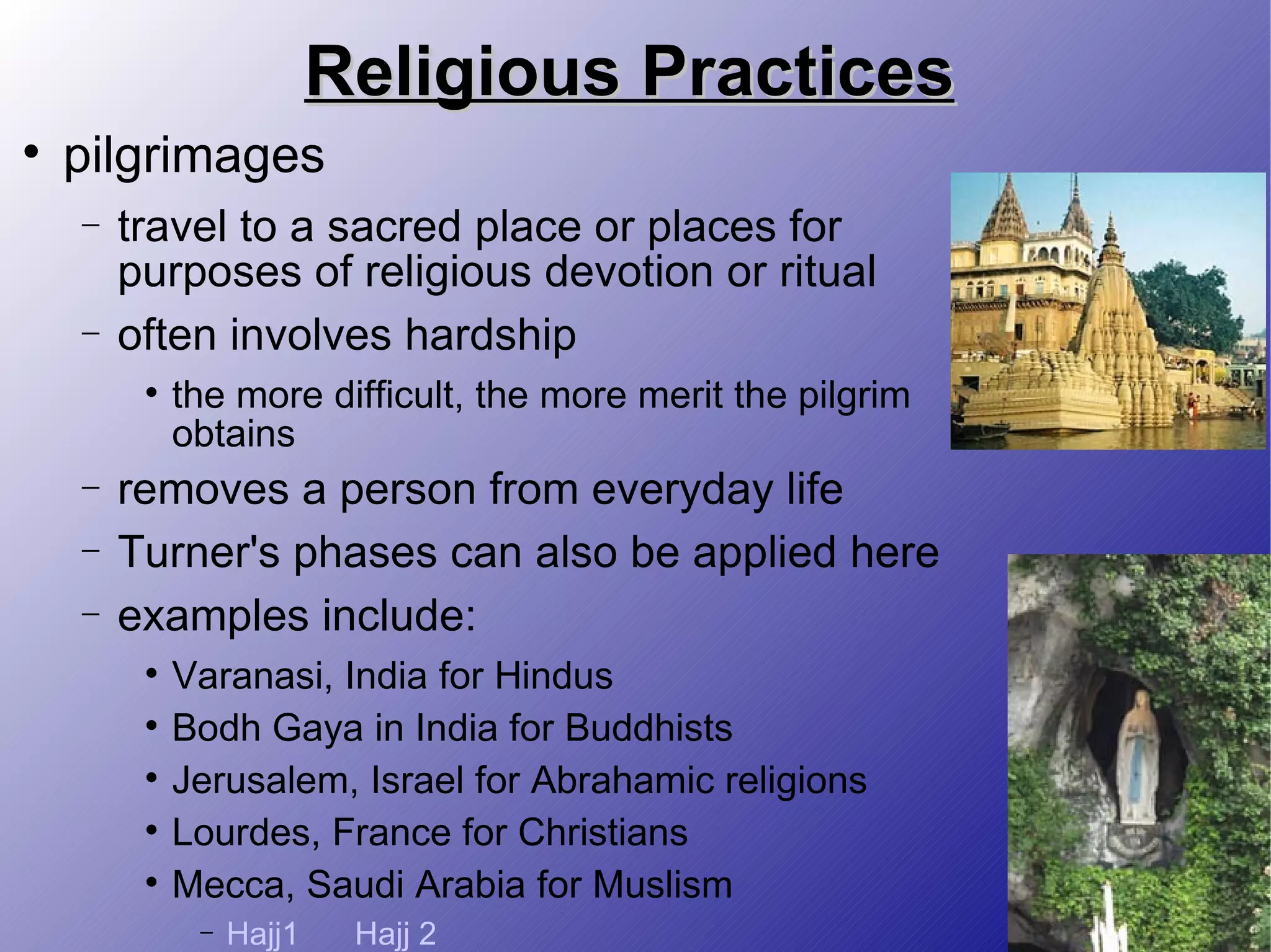 Religious Practices pilgrimages travel to a sacred place or places for purposes of religious devotion or ritual often involves hardship the more difficult, the more merit the pilgrim obtains removes a person from everyday life Turner's phases can also be applied here examples include: Varanasi, India for Hindus Bodh Gaya in India for Buddhists Jerusalem, Israel for Abrahamic religions Lourdes, France for Christians Mecca, Saudi Arabia for Muslism Hajj1 Hajj 2 