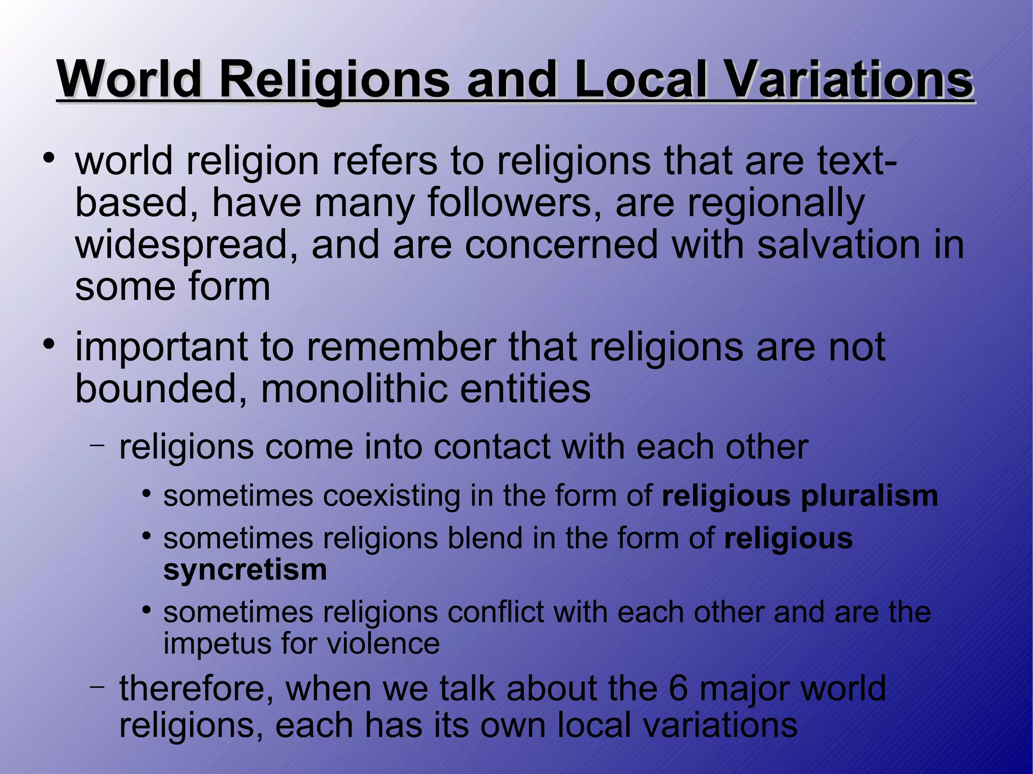 World Religions and Local Variations world religion refers to religions that are text-based, have many followers, are regionally widespread, and are concerned with salvation in some form important to remember that religions are not bounded, monolithic entities religions come into contact with each other sometimes coexisting in the form of  religious pluralism  sometimes religions blend in the form of  religious syncretism sometimes religions conflict with each other and are the impetus for violence therefore, when we talk about the 6 major world religions, each has its own local variations 