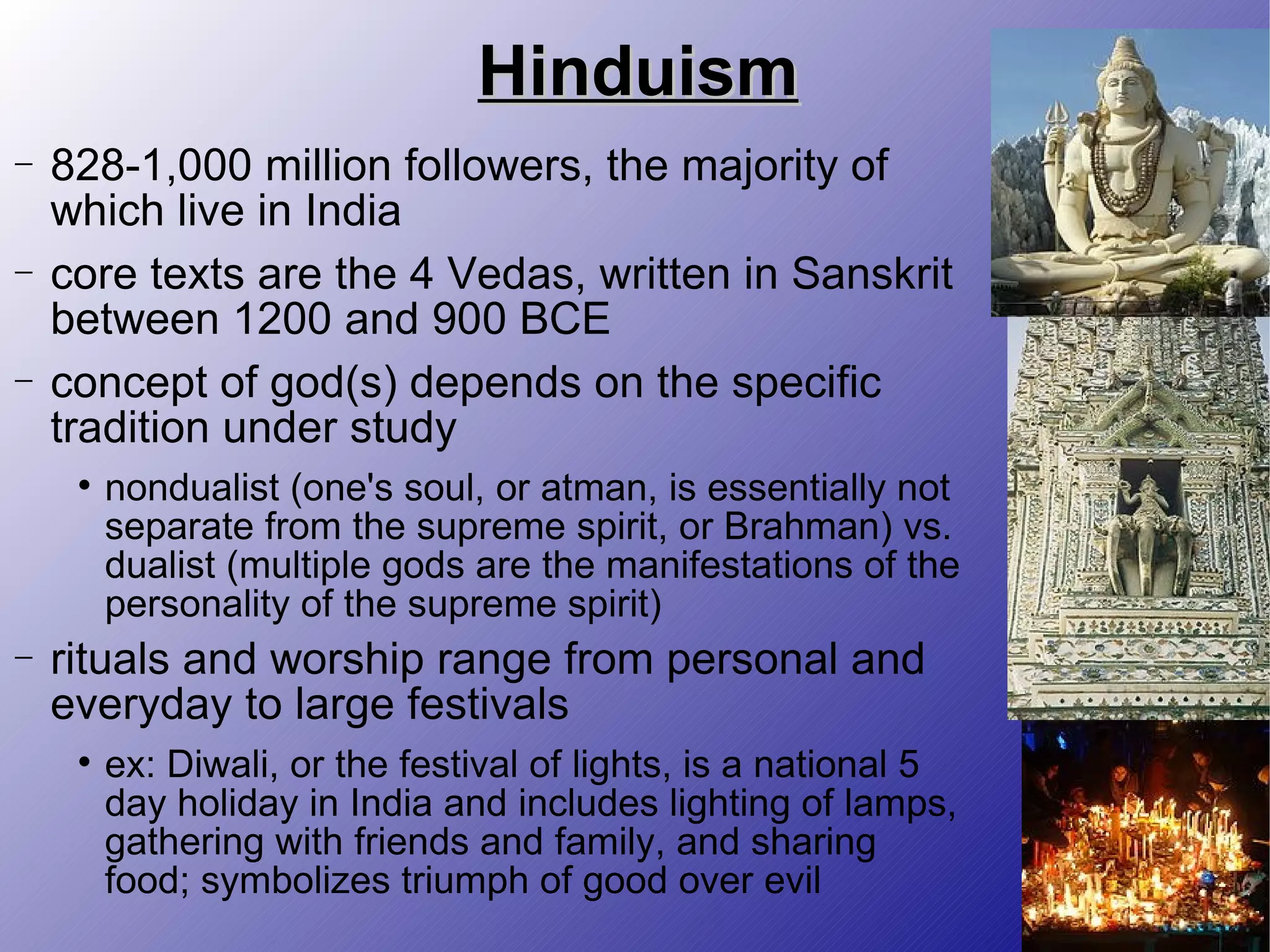 Hinduism 828-1,000 million followers, the majority of which live in India core texts are the 4 Vedas, written in Sanskrit between 1200 and 900 BCE concept of god(s) depends on the specific tradition under study nondualist (one's soul, or atman, is essentially not separate from the supreme spirit, or Brahman) vs. dualist (multiple gods are the manifestations of the personality of the supreme spirit) rituals and worship range from personal and everyday to large festivals ex: Diwali, or the festival of lights, is a national 5 day holiday in India and includes lighting of lamps, gathering with friends and family, and sharing food; symbolizes triumph of good over evil 