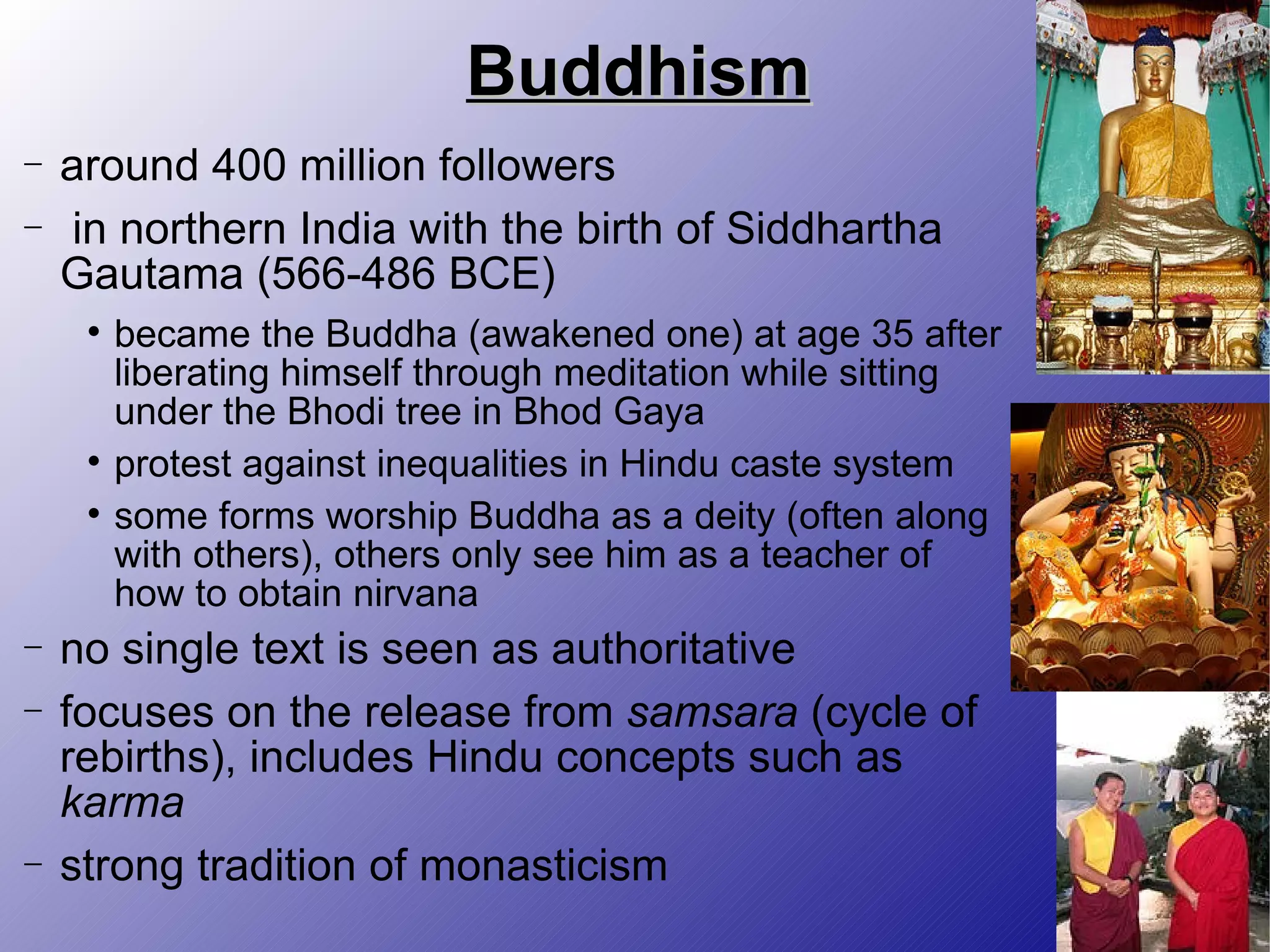 Buddhism around 400 million followers in northern India with the birth of Siddhartha Gautama (566-486 BCE) became the Buddha (awakened one) at age 35 after liberating himself through meditation while sitting under the Bhodi tree in Bhod Gaya protest against inequalities in Hindu caste system some forms worship Buddha as a deity (often along with others), others only see him as a teacher of how to obtain nirvana no single text is seen as authoritative focuses on the release from  samsara  (cycle of rebirths), includes Hindu concepts such as  karma strong tradition of monasticism 
