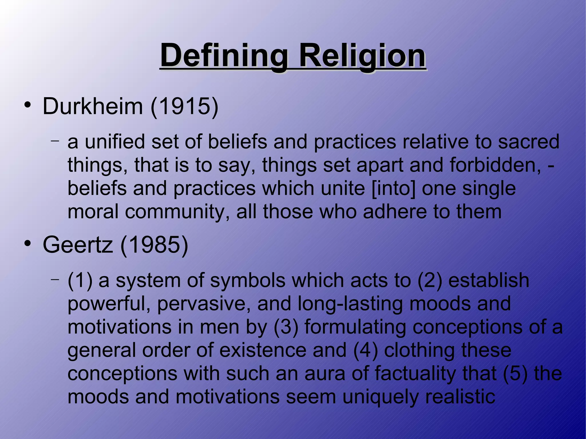 Defining Religion Durkheim (1915) a unified set of beliefs and practices relative to sacred things, that is to say, things set apart and forbidden, - beliefs and practices which unite [into] one single moral community, all those who adhere to them Geertz (1985) (1) a system of symbols which acts to (2) establish powerful, pervasive, and long-lasting moods and motivations in men by (3) formulating conceptions of a general order of existence and (4) clothing these conceptions with such an aura of factuality that (5) the moods and motivations seem uniquely realistic 