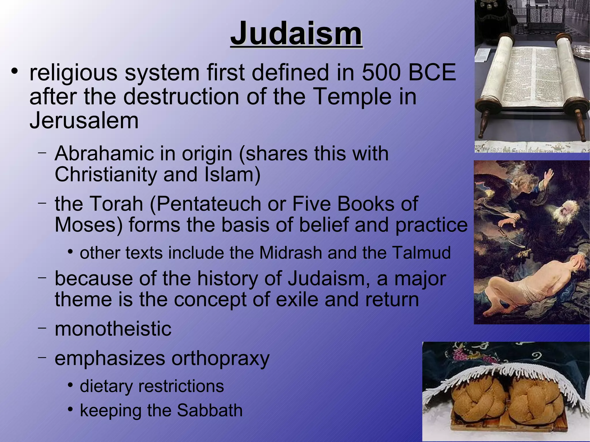 Judaism religious system first defined in 500 BCE after the destruction of the Temple in Jerusalem Abrahamic in origin (shares this with Christianity and Islam) the Torah (Pentateuch or Five Books of Moses) forms the basis of belief and practice other texts include the Midrash and the Talmud because of the history of Judaism, a major theme is the concept of exile and return monotheistic emphasizes orthopraxy dietary restrictions keeping the Sabbath 