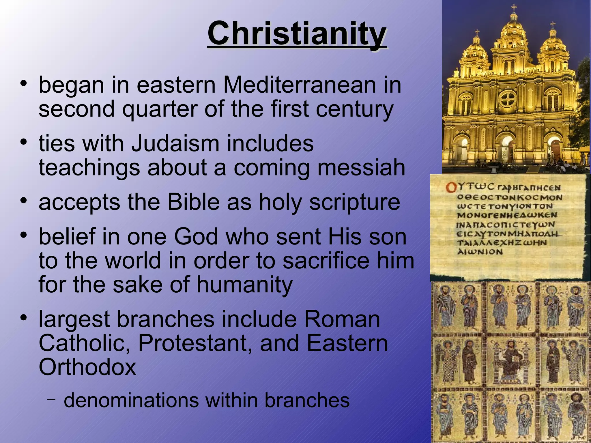 Christianity began in eastern Mediterranean in second quarter of the first century ties with Judaism includes teachings about a coming messiah accepts the Bible as holy scripture belief in one God who sent His son to the world in order to sacrifice him for the sake of humanity largest branches include Roman Catholic, Protestant, and Eastern Orthodox denominations within branches 