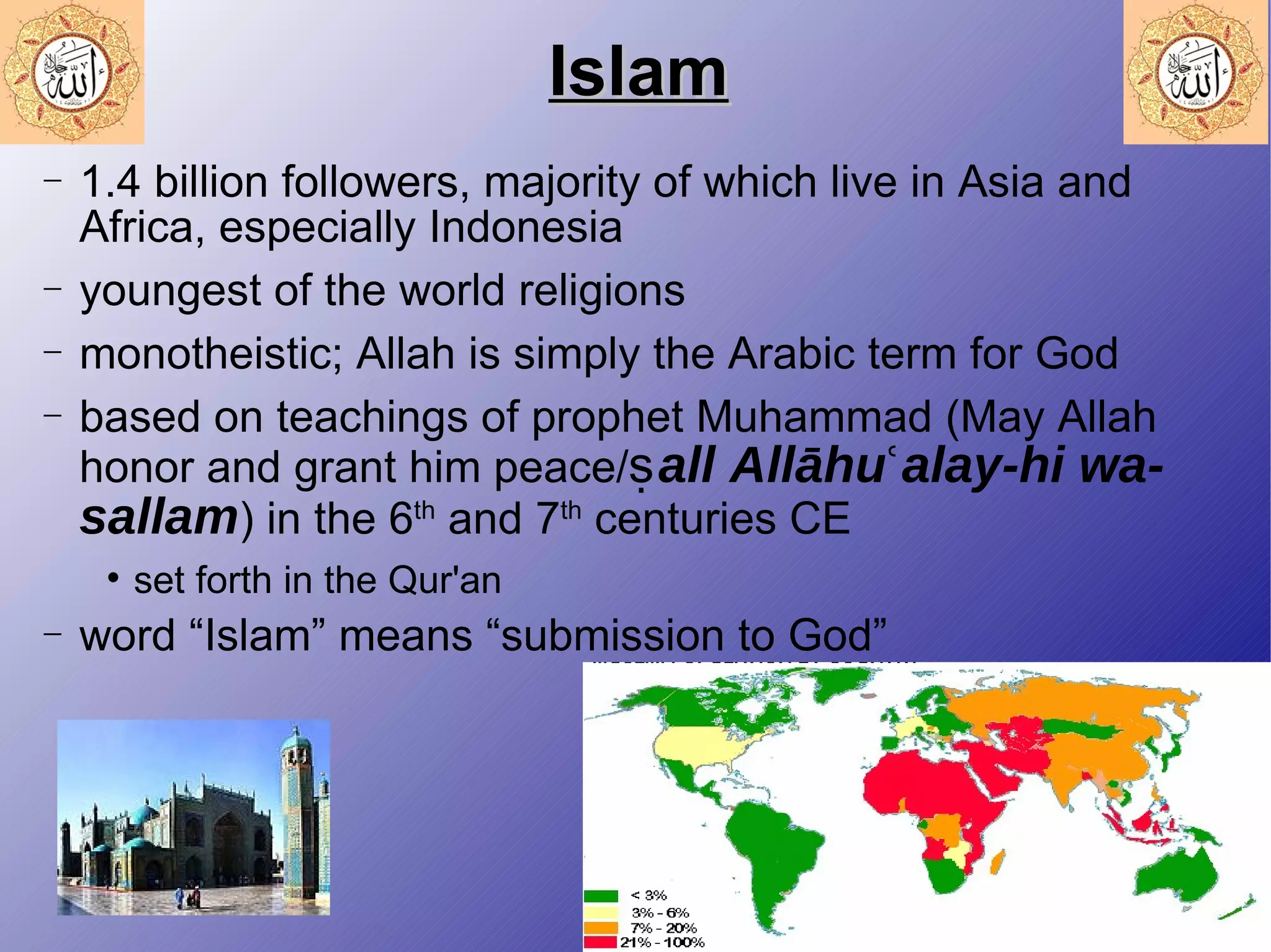 Islam 1.4 billion followers, majority of which live in Asia and Africa, especially Indonesia youngest of the world religions monotheistic; Allah is simply the Arabic term for God based on teachings of prophet Muhammad (May Allah honor and grant him peace/ ṣall Allāhuʿalay-hi wa-sallam ) in the 6 th  and 7 th  centuries CE set forth in the Qur'an word “Islam” means “submission to God” 
