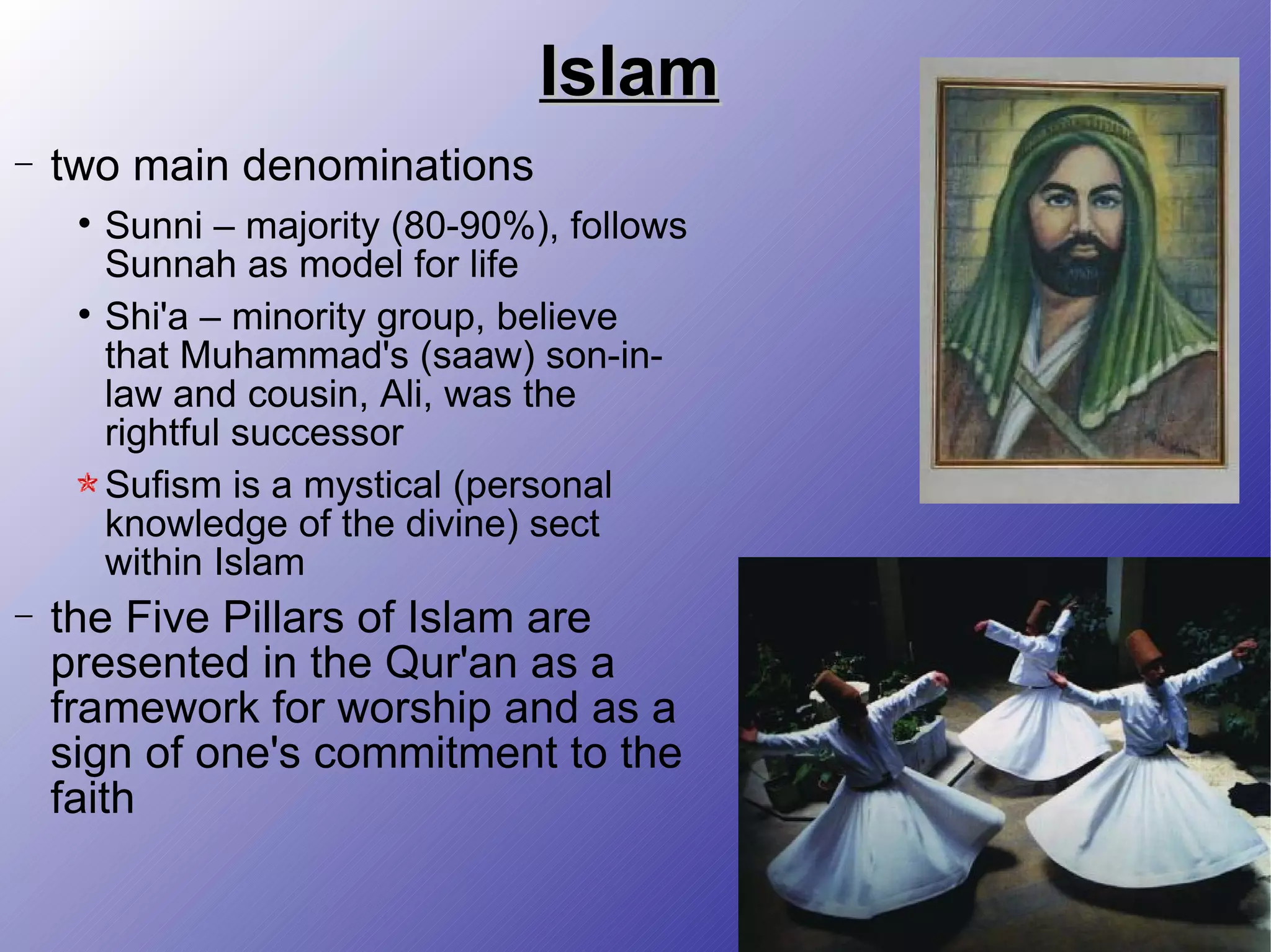 Islam two main denominations Sunni – majority (80-90%), follows Sunnah as model for life Shi'a – minority group, believe that Muhammad's (saaw) son-in-law and cousin, Ali, was the rightful successor Sufism is a mystical (personal knowledge of the divine) sect within Islam the Five Pillars of Islam are presented in the Qur'an as a framework for worship and as a sign of one's commitment to the faith 