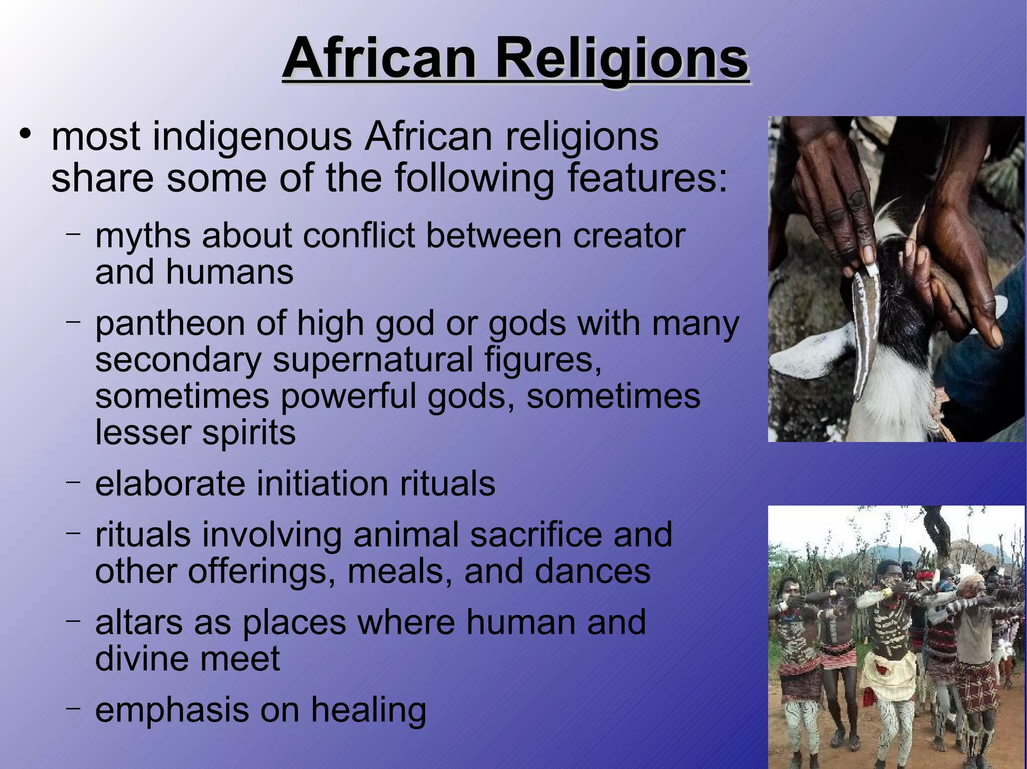 African Religions most indigenous African religions share some of the following features: myths about conflict between creator and humans pantheon of high god or gods with many secondary supernatural figures, sometimes powerful gods, sometimes lesser spirits elaborate initiation rituals rituals involving animal sacrifice and other offerings, meals, and dances altars as places where human and divine meet emphasis on healing 