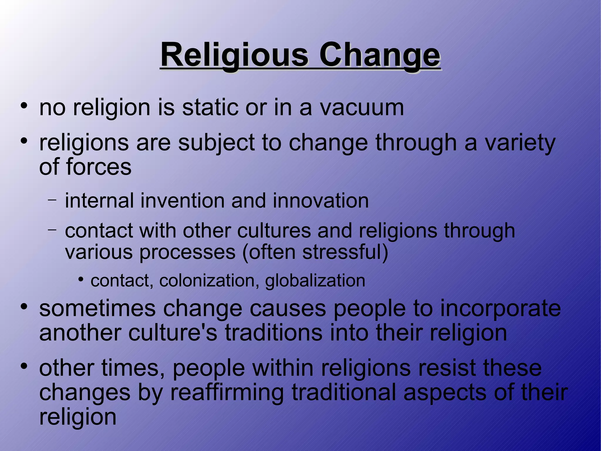 Religious Change no religion is static or in a vacuum religions are subject to change through a variety of forces internal invention and innovation contact with other cultures and religions through various processes (often stressful) contact, colonization, globalization sometimes change causes people to incorporate another culture's traditions into their religion other times, people within religions resist these changes by reaffirming traditional aspects of their religion 