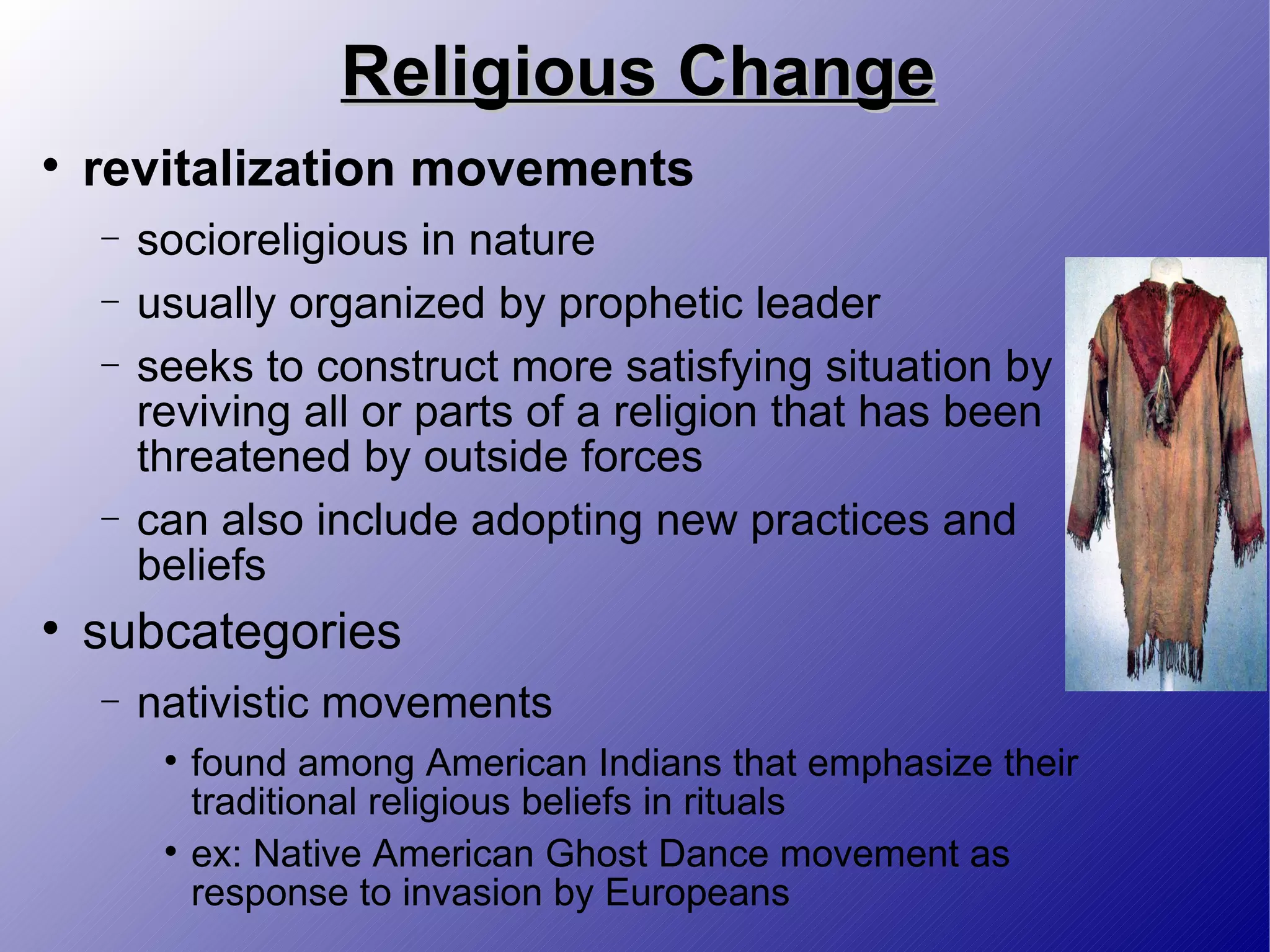 Religious Change revitalization movements socioreligious in nature usually organized by prophetic leader seeks to construct more satisfying situation by reviving all or parts of a religion that has been threatened by outside forces can also include adopting new practices and beliefs subcategories nativistic movements found among American Indians that emphasize their traditional religious beliefs in rituals ex: Native American Ghost Dance movement as response to invasion by Europeans 