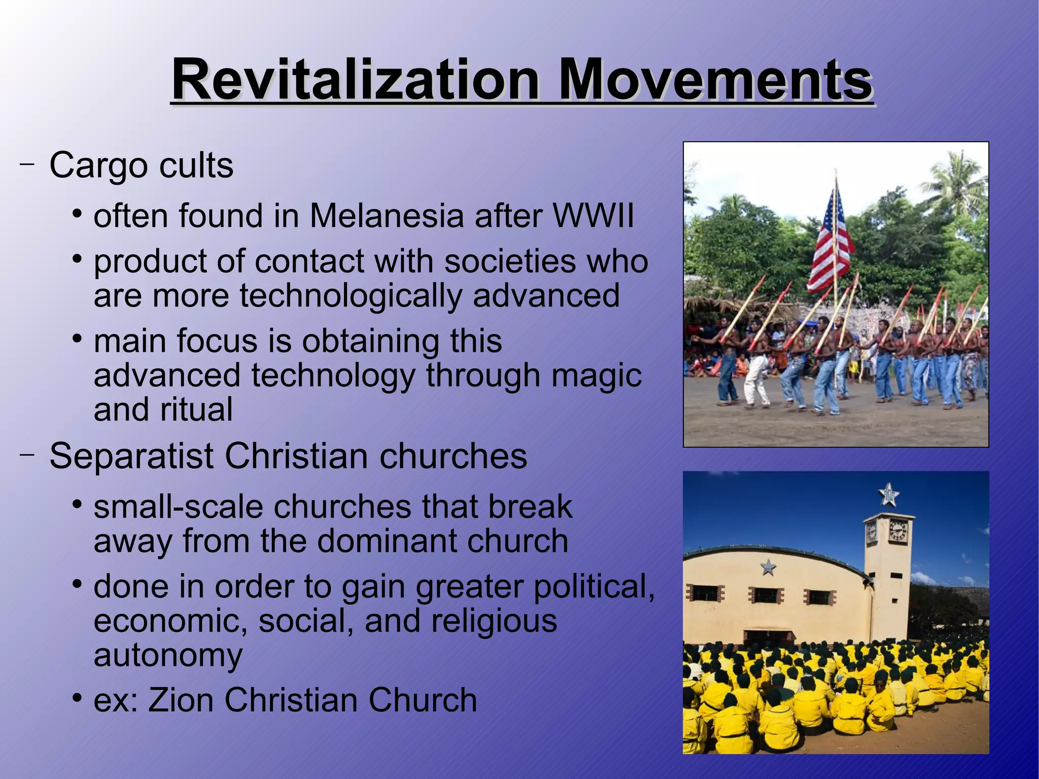 Revitalization Movements Cargo cults  often found in Melanesia after WWII  product of contact with societies who are more technologically advanced main focus is obtaining this advanced technology through magic and ritual Separatist Christian churches small-scale churches that break away from the dominant church  done in order to gain greater political, economic, social, and religious autonomy ex: Zion Christian Church 