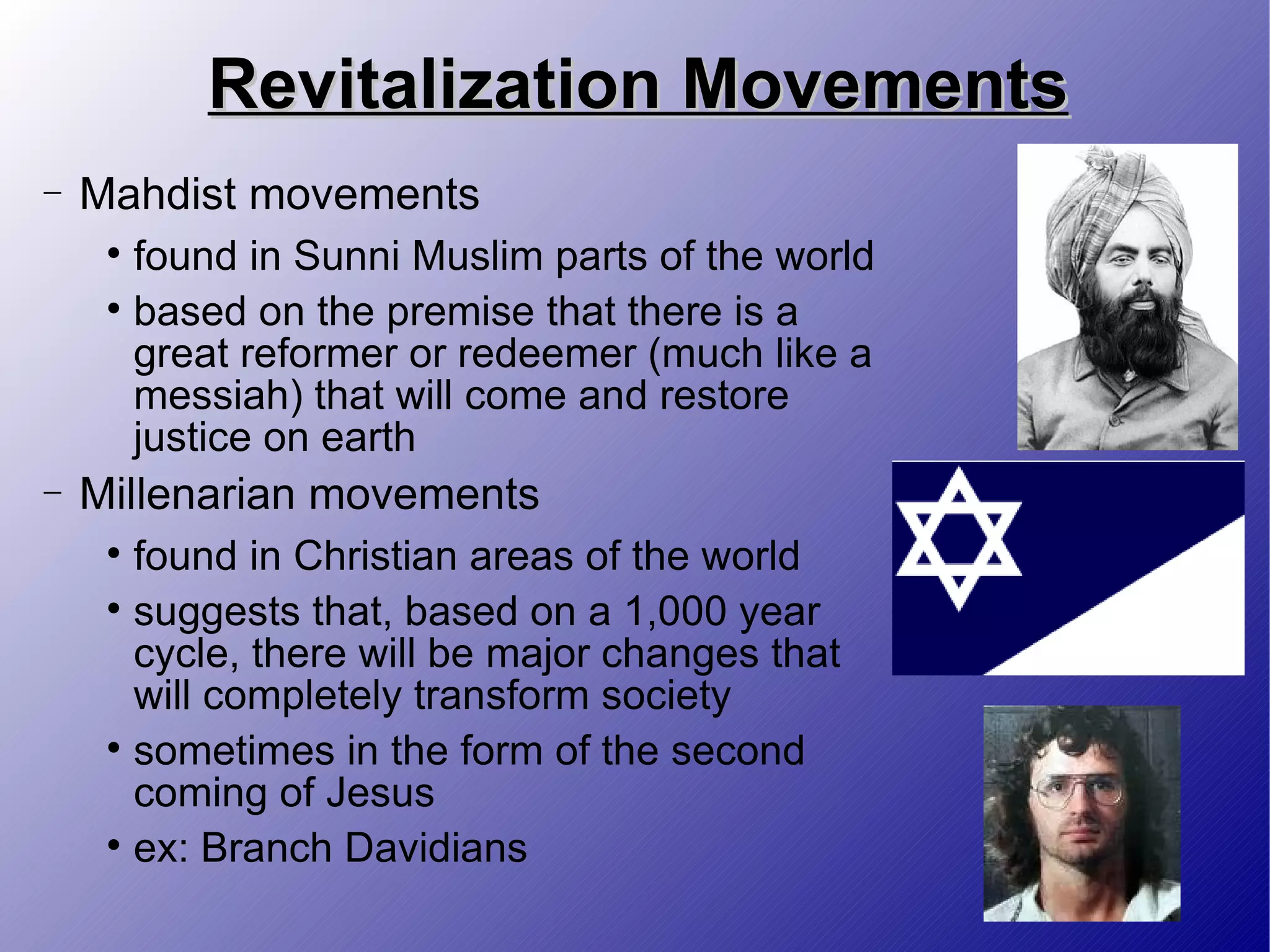 Revitalization Movements Mahdist movements found in Sunni Muslim parts of the world based on the premise that there is a great reformer or redeemer (much like a messiah) that will come and restore justice on earth Millenarian movements found in Christian areas of the world suggests that, based on a 1,000 year cycle, there will be major changes that will completely transform society sometimes in the form of the second coming of Jesus ex: Branch Davidians 