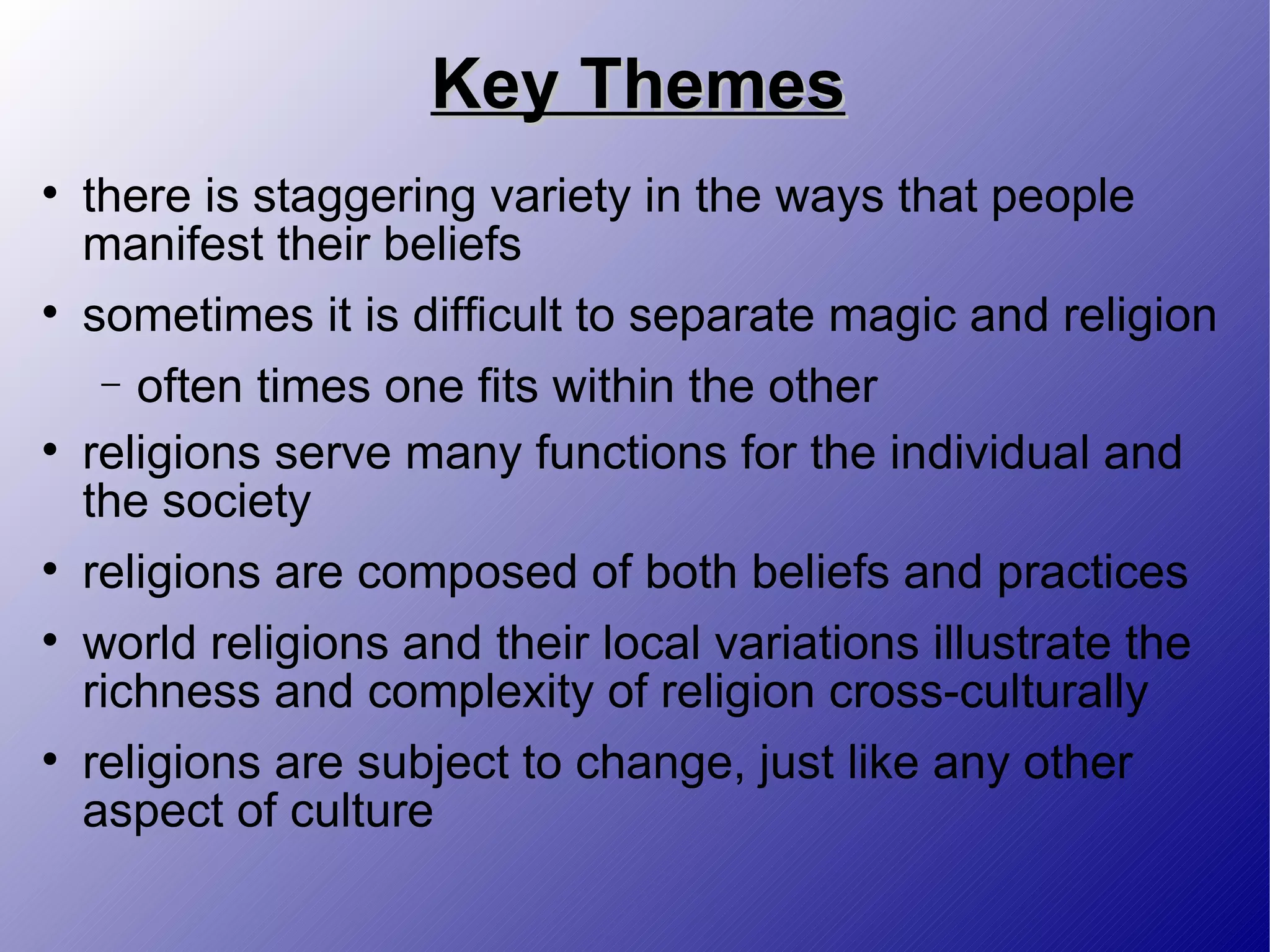 Key Themes there is staggering variety in the ways that people manifest their beliefs sometimes it is difficult to separate magic and religion often times one fits within the other religions serve many functions for the individual and the society religions are composed of both beliefs and practices world religions and their local variations illustrate the richness and complexity of religion cross-culturally religions are subject to change, just like any other aspect of culture 