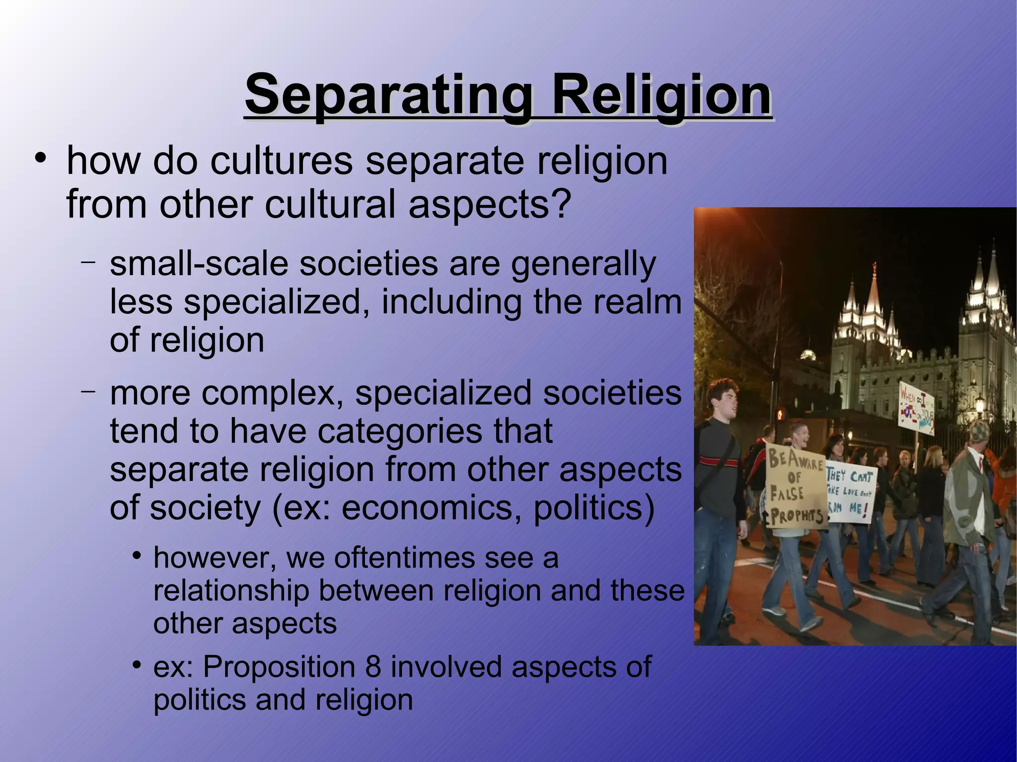 Separating Religion how do cultures separate religion from other cultural aspects? small-scale societies are generally less specialized, including the realm of religion more complex, specialized societies tend to have categories that separate religion from other aspects of society (ex: economics, politics) however, we oftentimes see a relationship between religion and these other aspects ex: Proposition 8 involved aspects of politics and religion 