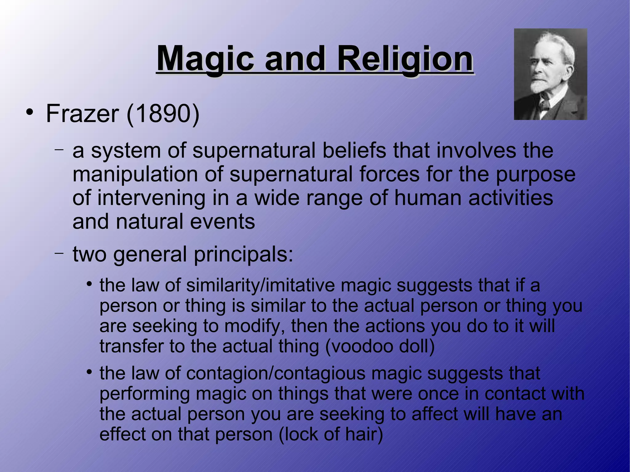 Magic and Religion Frazer (1890) a system of supernatural beliefs that involves the manipulation of supernatural forces for the purpose of intervening in a wide range of human activities and natural events two general principals: the law of similarity/imitative magic suggests that if a person or thing is similar to the actual person or thing you are seeking to modify, then the actions you do to it will transfer to the actual thing (voodoo doll) the law of contagion/contagious magic suggests that performing magic on things that were once in contact with the actual person you are seeking to affect will have an effect on that person (lock of hair) 