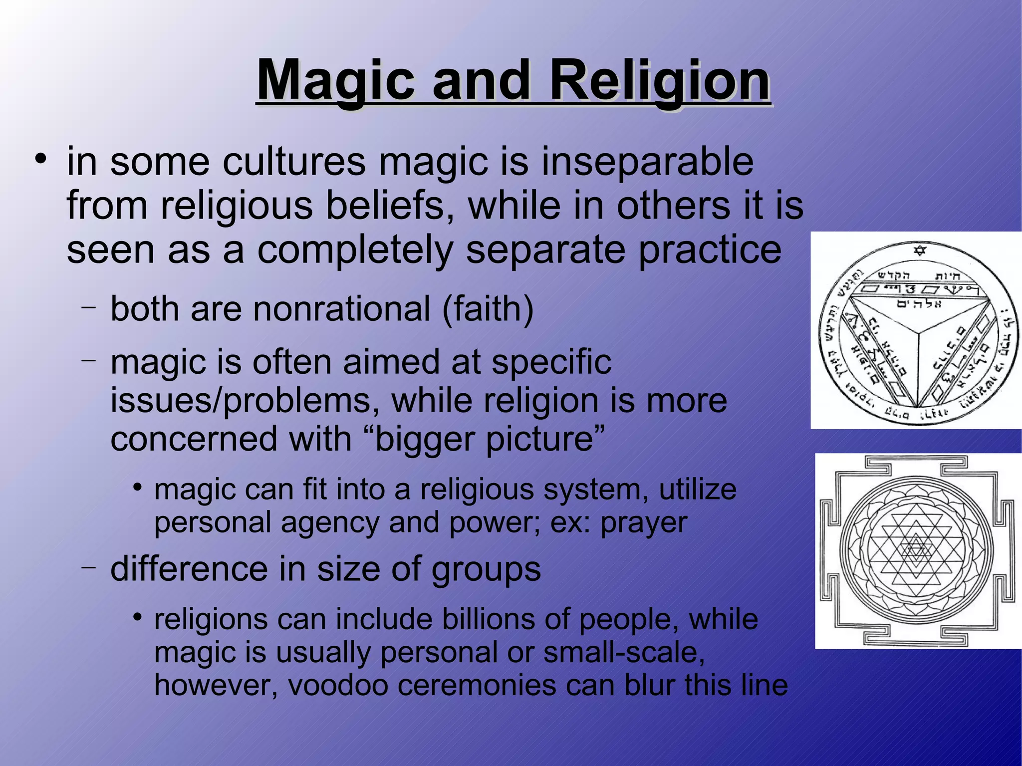 Magic and Religion in some cultures magic is inseparable from religious beliefs, while in others it is seen as a completely separate practice both are nonrational (faith) magic is often aimed at specific issues/problems, while religion is more concerned with “bigger picture” magic can fit into a religious system, utilize personal agency and power; ex: prayer difference in size of groups religions can include billions of people, while magic is usually personal or small-scale, however, voodoo ceremonies can blur this line 