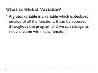 What is Global Variable?
 A global variable is a variable which is declared
outside of all the functions. It can be accessed
throughout the program and we can change its
value anytime within any function.
 