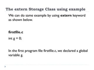 The extern Storage Class using example
We can do same example by using extern keyword
as shown below.
firstfile.c
int g = 0;
In the first program file firstfile.c, we declared a global
variable g.
 