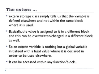 The extern …
 extern storage class simply tells us that the variable is
defined elsewhere and not within the same block
where it is used.
 Basically, the value is assigned to it in a different block
and this can be overwritten/changed in a different block
as well.
 So an extern variable is nothing but a global variable
initialized with a legal value where it is declared in
order to be used elsewhere.
 It can be accessed within any function/block.
 