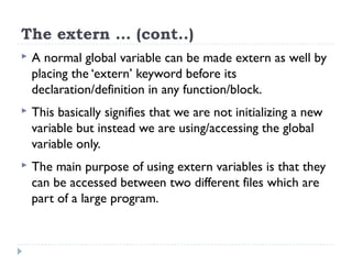The extern … (cont..)
 A normal global variable can be made extern as well by
placing the ‘extern’ keyword before its
declaration/definition in any function/block.
 This basically signifies that we are not initializing a new
variable but instead we are using/accessing the global
variable only.
 The main purpose of using extern variables is that they
can be accessed between two different files which are
part of a large program.
 