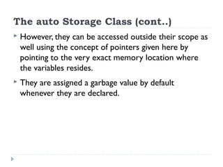 The auto Storage Class (cont..)
 However, they can be accessed outside their scope as
well using the concept of pointers given here by
pointing to the very exact memory location where
the variables resides.
 They are assigned a garbage value by default
whenever they are declared.
 