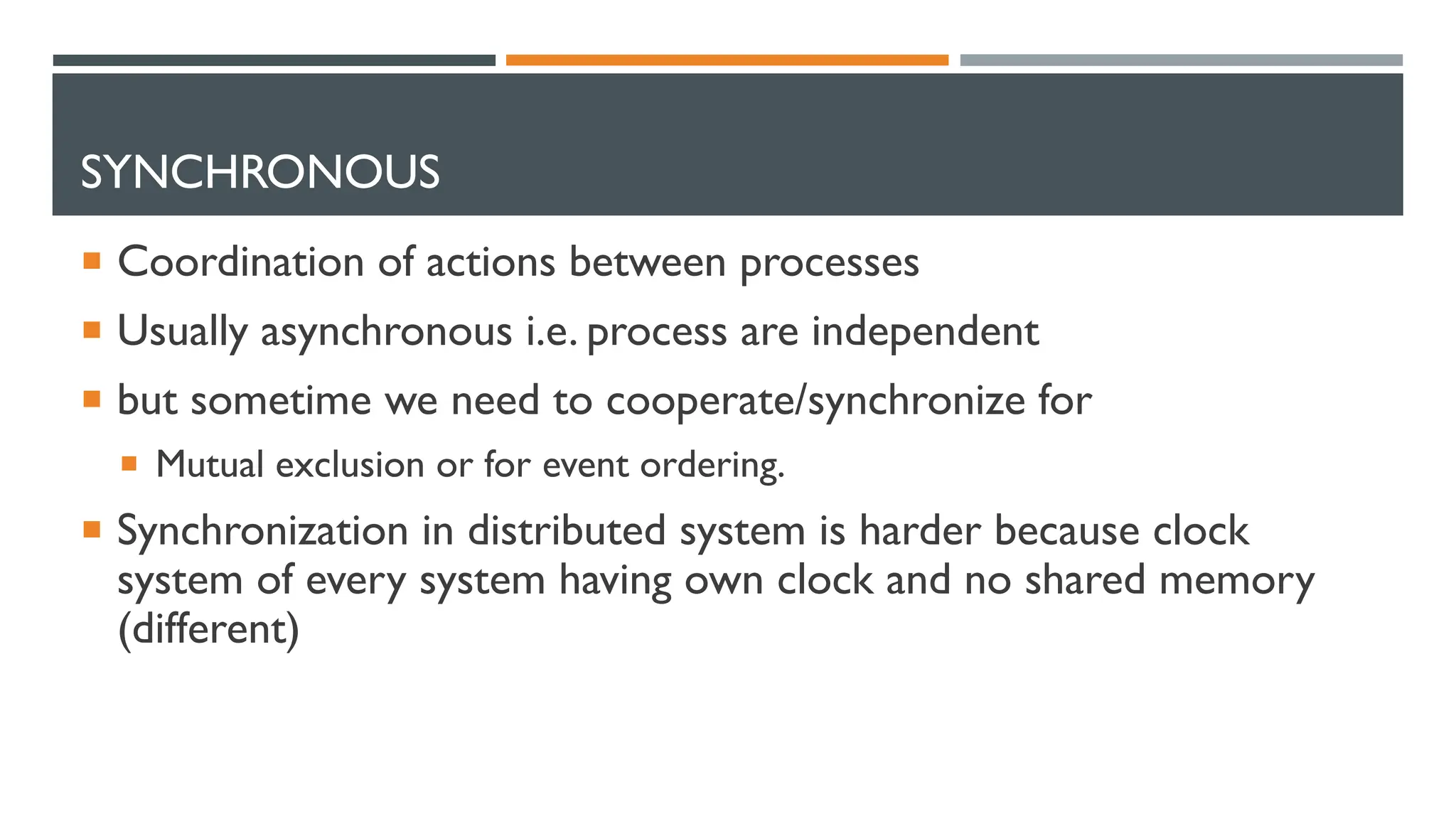 SYNCHRONOUS  Coordination of actions between processes  Usually asynchronous i.e. process are independent  but sometime we need to cooperate/synchronize for  Mutual exclusion or for event ordering.  Synchronization in distributed system is harder because clock system of every system having own clock and no shared memory (different) 