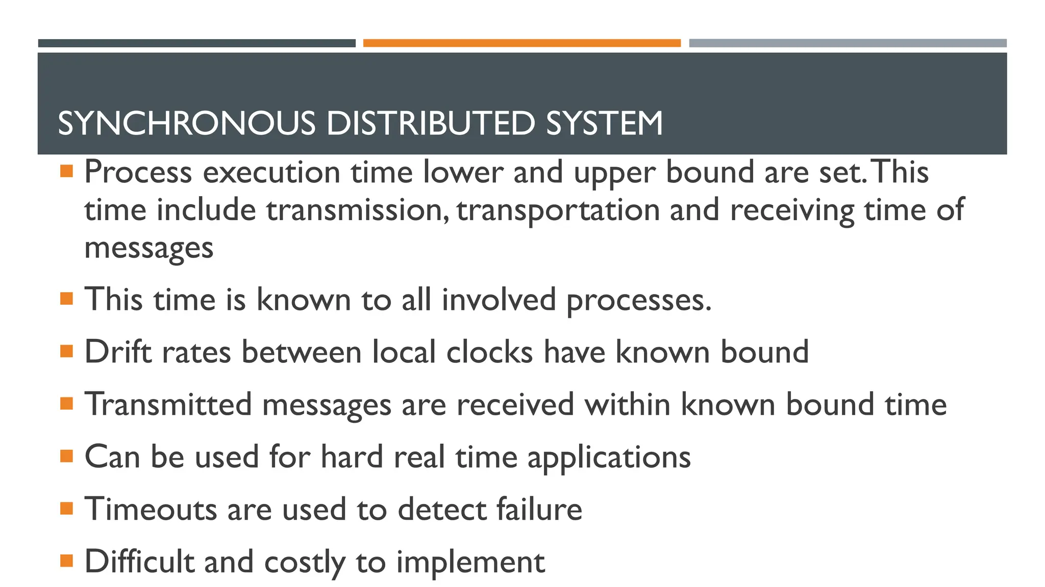 SYNCHRONOUS DISTRIBUTED SYSTEM  Process execution time lower and upper bound are set.This time include transmission, transportation and receiving time of messages  This time is known to all involved processes.  Drift rates between local clocks have known bound  Transmitted messages are received within known bound time  Can be used for hard real time applications  Timeouts are used to detect failure  Difficult and costly to implement 
