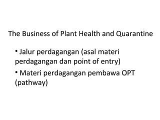 The Business of Plant Health and Quarantine
• Jalur perdagangan (asal materi
perdagangan dan point of entry)
• Materi perdagangan pembawa OPT
(pathway)
 