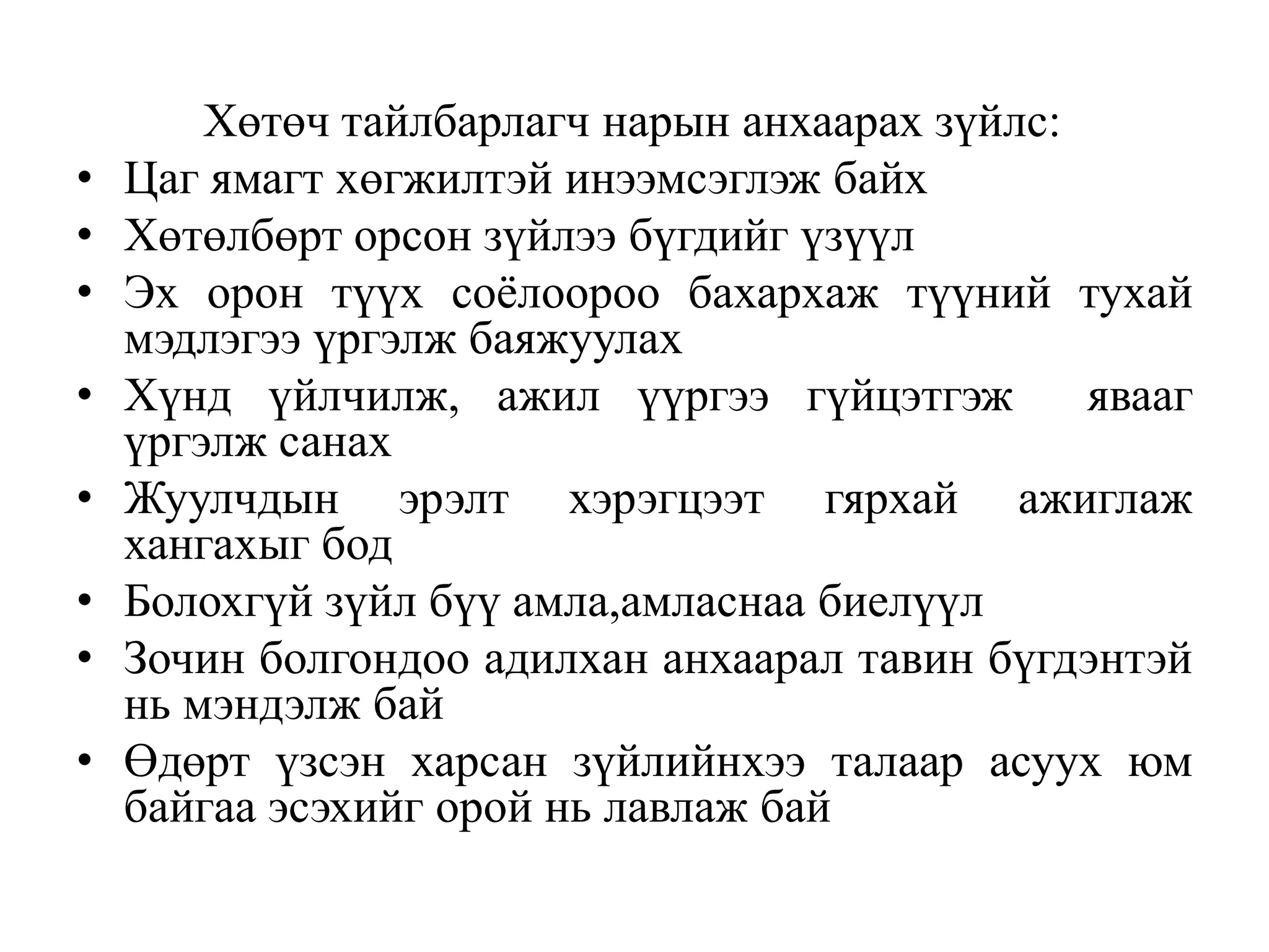•
•
•
•
•
•
•

•

Хөтөч тайлбарлагч нарын анхаарах зүйлс:
Цаг ямагт хөгжилтэй инээмсэглэж байх
Хөтөлбөрт орсон зүйлээ бүгдийг үзүүл
Эх орон түүх соѐлоороо бахархаж түүний тухай
мэдлэгээ үргэлж баяжуулах
Хүнд үйлчилж, ажил үүргээ гүйцэтгэж
явааг
үргэлж санах
Жуулчдын эрэлт хэрэгцээт гярхай ажиглаж
хангахыг бод
Болохгүй зүйл бүү амла,амласнаа биелүүл
Зочин болгондоо адилхан анхаарал тавин бүгдэнтэй
нь мэндэлж бай
Өдөрт үзсэн харсан зүйлийнхээ талаар асуух юм
байгаа эсэхийг орой нь лавлаж бай

 