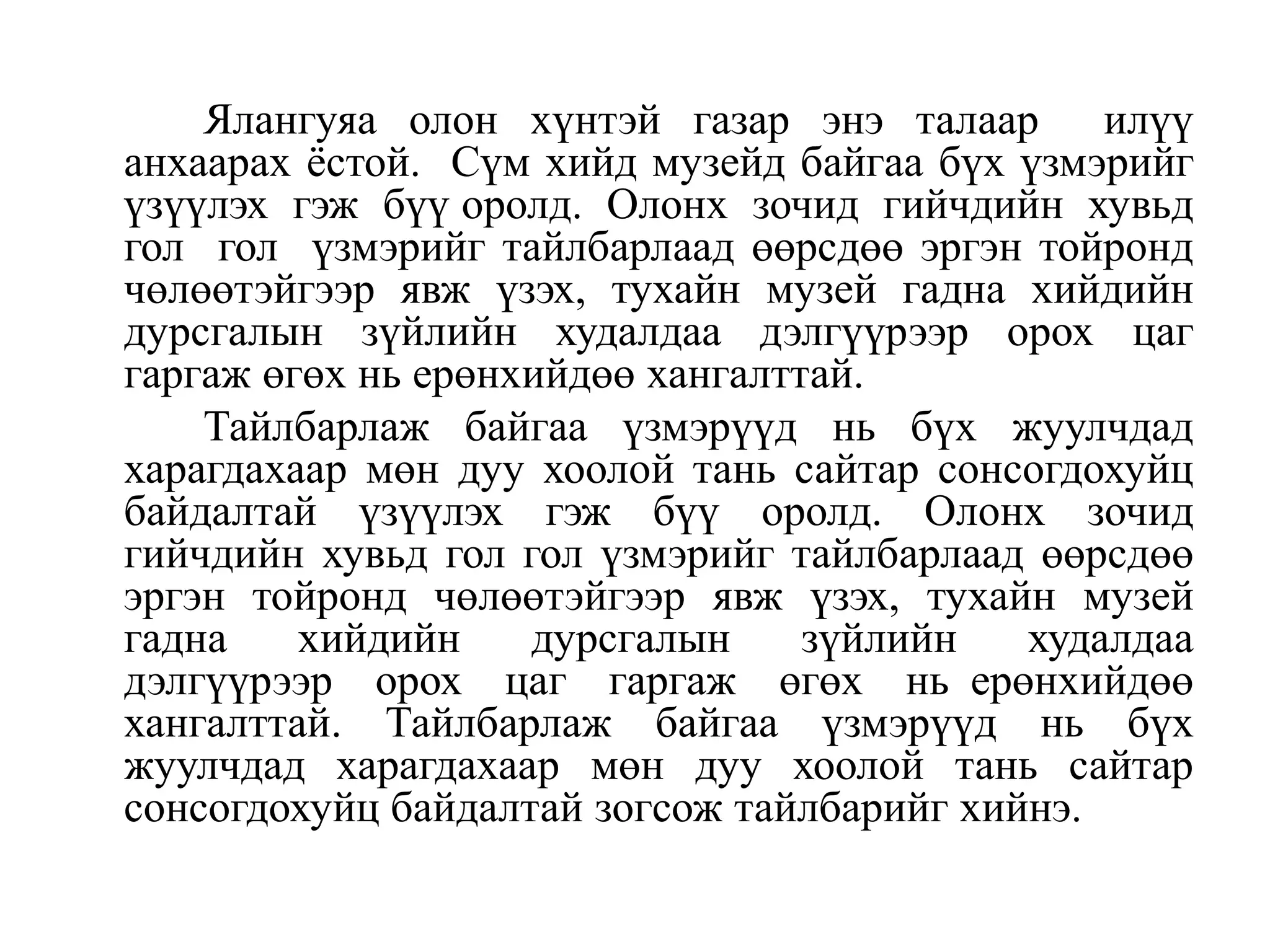 Ялангуяа олон хүнтэй газар энэ талаар илүү
анхаарах ѐстой. Сүм хийд музейд байгаа бүх үзмэрийг
үзүүлэх гэж бүү оролд. Олонх зочид гийчдийн хувьд
гол гол үзмэрийг тайлбарлаад өөрсдөө эргэн тойронд
чөлөөтэйгээр явж үзэх, тухайн музей гадна хийдийн
дурсгалын зүйлийн худалдаа дэлгүүрээр орох цаг
гаргаж өгөх нь ерөнхийдөө хангалттай.
Тайлбарлаж байгаа үзмэрүүд нь бүх жуулчдад
харагдахаар мөн дуу хоолой тань сайтар сонсогдохуйц
байдалтай үзүүлэх гэж бүү оролд. Олонх зочид
гийчдийн хувьд гол гол үзмэрийг тайлбарлаад өөрсдөө
эргэн тойронд чөлөөтэйгээр явж үзэх, тухайн музей
гадна
хийдийн
дурсгалын
зүйлийн
худалдаа
дэлгүүрээр орох цаг гаргаж өгөх нь ерөнхийдөө
хангалттай. Тайлбарлаж байгаа үзмэрүүд нь бүх
жуулчдад харагдахаар мөн дуу хоолой тань сайтар
сонсогдохуйц байдалтай зогсож тайлбарийг хийнэ.

 