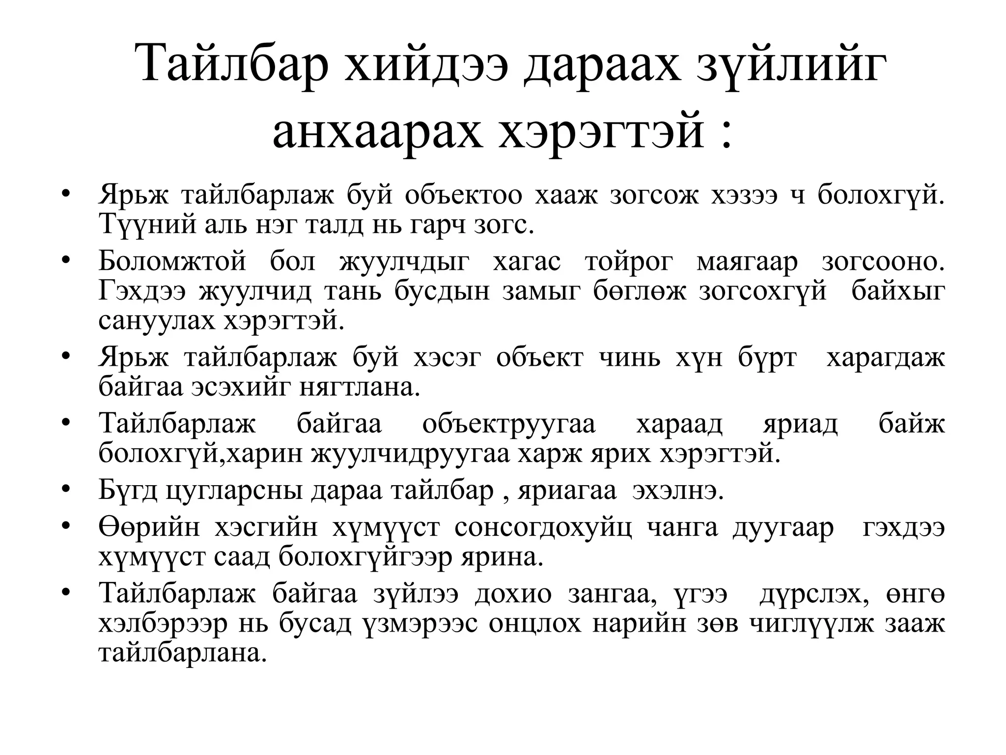 Тайлбар хийдээ дараах зүйлийг
анхаарах хэрэгтэй :
• Ярьж тайлбарлаж буй объектоо хааж зогсож хэзээ ч болохгүй.
Түүний аль нэг талд нь гарч зогс.
• Боломжтой бол жуулчдыг хагас тойрог маягаар зогсооно.
Гэхдээ жуулчид тань бусдын замыг бөглөж зогсохгүй байхыг
сануулах хэрэгтэй.
• Ярьж тайлбарлаж буй хэсэг объект чинь хүн бүрт харагдаж
байгаа эсэхийг нягтлана.
• Тайлбарлаж байгаа объектруугаа хараад яриад байж
болохгүй,харин жуулчидруугаа харж ярих хэрэгтэй.
• Бүгд цугларсны дараа тайлбар , яриагаа эхэлнэ.
• Өөрийн хэсгийн хүмүүст сонсогдохуйц чанга дуугаар гэхдээ
хүмүүст саад болохгүйгээр ярина.
• Тайлбарлаж байгаа зүйлээ дохио зангаа, үгээ дүрслэх, өнгө
хэлбэрээр нь бусад үзмэрээс онцлох нарийн зөв чиглүүлж зааж
тайлбарлана.

 
