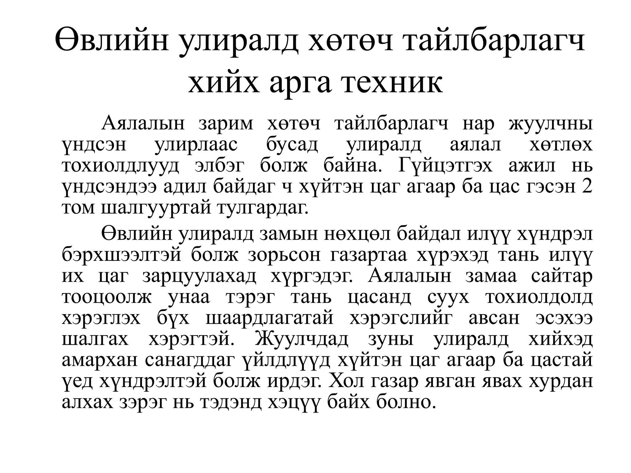 Өвлийн улиралд хөтөч тайлбарлагч
хийх арга техник
Аялалын зарим хөтөч тайлбарлагч нар жуулчны
үндсэн улирлаас бусад улиралд аялал хөтлөх
тохиолдлууд элбэг болж байна. Гүйцэтгэх ажил нь
үндсэндээ адил байдаг ч хүйтэн цаг агаар ба цас гэсэн 2
том шалгууртай тулгардаг.
Өвлийн улиралд замын нөхцөл байдал илүү хүндрэл
бэрхшээлтэй болж зорьсон газартаа хүрэхэд тань илүү
их цаг зарцуулахад хүргэдэг. Аялалын замаа сайтар
тооцоолж унаа тэрэг тань цасанд суух тохиолдолд
хэрэглэх бүх шаардлагатай хэрэгслийг авсан эсэхээ
шалгах хэрэгтэй. Жуулчдад зуны улиралд хийхэд
амархан санагддаг үйлдлүүд хүйтэн цаг агаар ба цастай
үед хүндрэлтэй болж ирдэг. Хол газар явган явах хурдан
алхах зэрэг нь тэдэнд хэцүү байх болно.

 