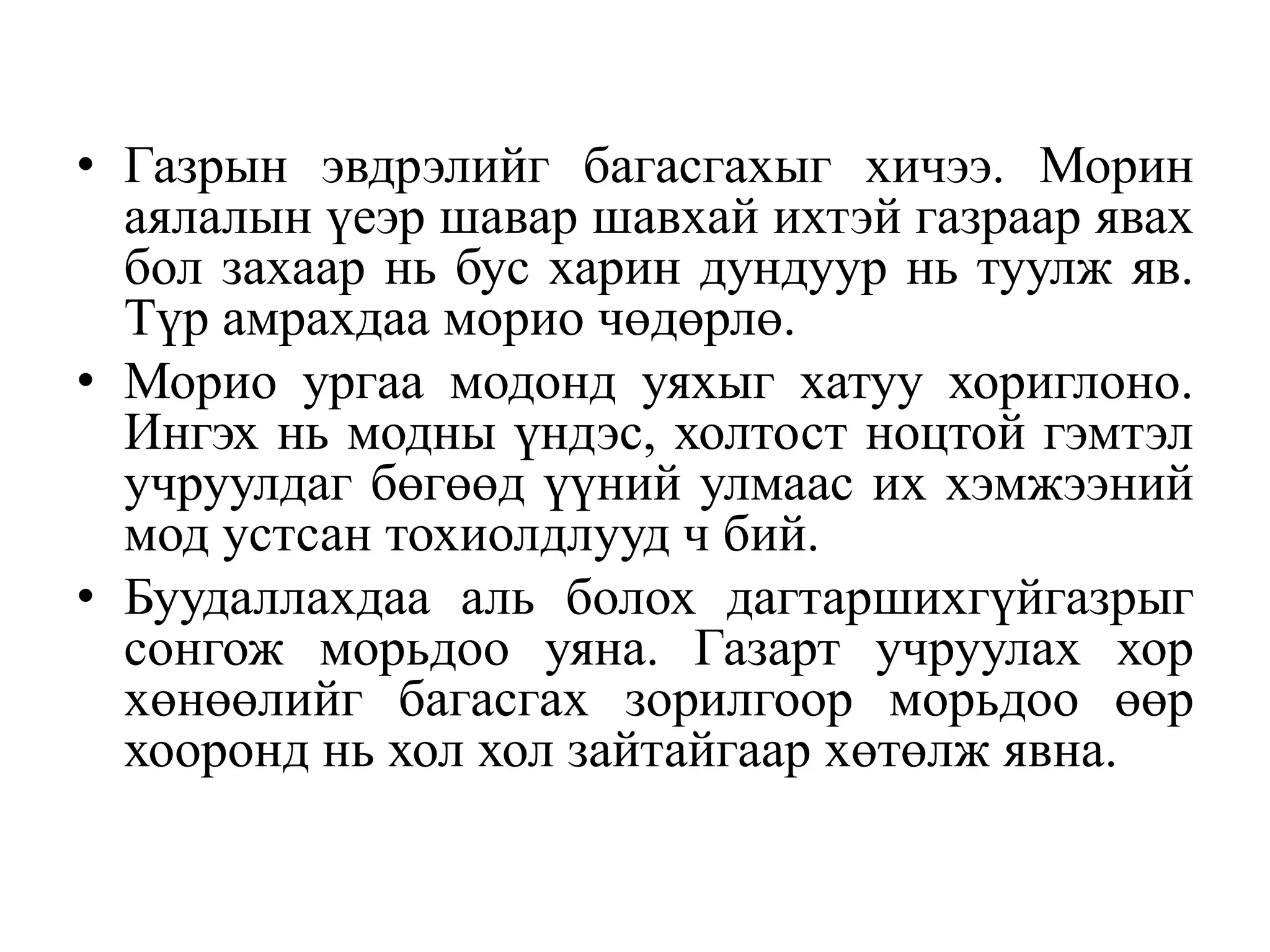 • Газрын эвдрэлийг багасгахыг хичээ. Морин
аялалын үеэр шавар шавхай ихтэй газраар явах
бол захаар нь бус харин дундуур нь туулж яв.
Түр амрахдаа морио чөдөрлө.
• Морио ургаа модонд уяхыг хатуу хориглоно.
Ингэх нь модны үндэс, холтост ноцтой гэмтэл
учруулдаг бөгөөд үүний улмаас их хэмжээний
мод устсан тохиолдлууд ч бий.
• Буудаллахдаа аль болох дагтаршихгүйгазрыг
сонгож морьдоо уяна. Газарт учруулах хор
хөнөөлийг багасгах зорилгоор морьдоо өөр
хооронд нь хол хол зайтайгаар хөтөлж явна.

 