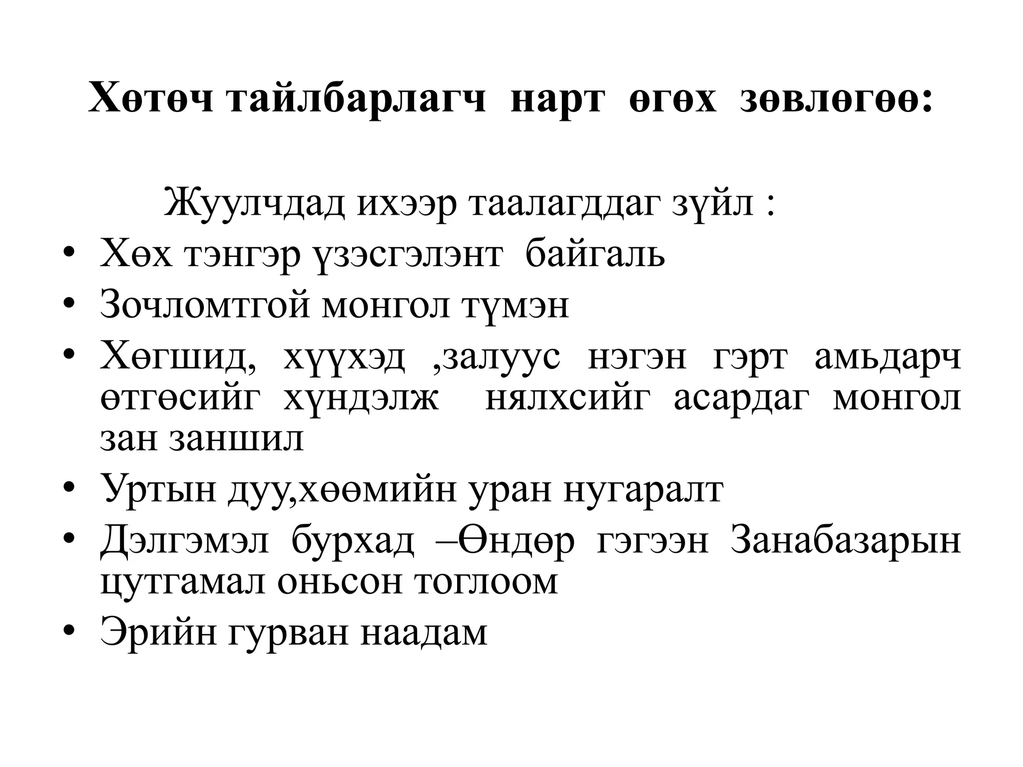Хөтөч тайлбарлагч нарт өгөх зөвлөгөө:
•
•
•
•
•
•

Жуулчдад ихээр таалагддаг зүйл :
Хөх тэнгэр үзэсгэлэнт байгаль
Зочломтгой монгол түмэн
Хөгшид, хүүхэд ,залуус нэгэн гэрт амьдарч
өтгөсийг хүндэлж нялхсийг асардаг монгол
зан заншил
Уртын дуу,хөөмийн уран нугаралт
Дэлгэмэл бурхад –Өндөр гэгээн Занабазарын
цутгамал оньсон тоглоом
Эрийн гурван наадам

 