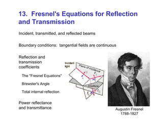 13. Fresnel's Equations for Reflection
and Transmission
Incident, transmitted, and reflected beams
Boundary conditions: tangential fields are continuous
Reflection and
transmission
coefficients
The "Fresnel Equations"
Brewster's Angle
Total internal reflection
Power reflectance
and transmittance Augustin Fresnel
1788-1827
 