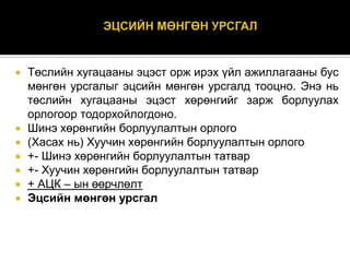 








Төслийн хугацааны эцэст орж ирэх үйл ажиллагааны бус
мөнгөн урсгалыг эцсийн мөнгөн урсгалд тооцно. Энэ нь
төслийн хугацааны эцэст хөрөнгийг зарж борлуулах
орлогоор тодорхойлогдоно.
Шинэ хөрөнгийн борлуулалтын орлого
(Хасах нь) Хуучин хөрөнгийн борлуулалтын орлого
+- Шинэ хөрөнгийн борлуулалтын татвар
+- Хуучин хөрөнгийн борлуулалтын татвар
+ АЦК – ын өөрчлөлт
Эцсийн мөнгөн урсгал

 