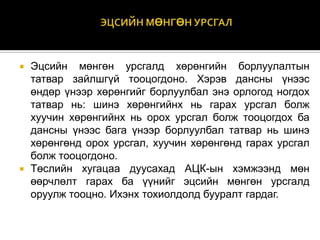 



Эцсийн мөнгөн урсгалд хөрөнгийн борлуулалтын
татвар зайлшгүй тооцогдоно. Хэрэв дансны үнээс
өндөр үнээр хөрөнгийг борлуулбал энэ орлогод ногдох
татвар нь: шинэ хөрөнгийнх нь гарах урсгал болж
хуучин хөрөнгийнх нь орох урсгал болж тооцогдох ба
дансны үнээс бага үнээр борлуулбал татвар нь шинэ
хөрөнгөнд орох урсгал, хуучин хөрөнгөнд гарах урсгал
болж тооцогдоно.
Төслийн хугацаа дуусахад АЦК-ын хэмжээнд мөн
өөрчлөлт гарах ба үүнийг эцсийн мөнгөн урсгалд
оруулж тооцно. Ихэнх тохиолдолд бууралт гардаг.

 