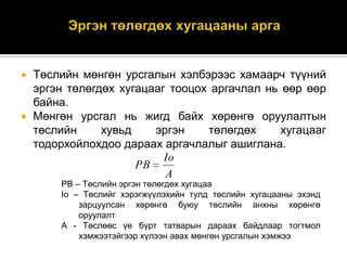 



Төслийн мөнгөн урсгалын хэлбэрээс хамаарч түүний
эргэн төлөгдөх хугацааг тооцох аргачлал нь өөр өөр
байна.
Мөнгөн урсгал нь жигд байх хөрөнгө оруулалтын
төслийн
хувьд
эргэн
төлөгдөх
хугацааг
тодорхойлохдоо дараах аргачлалыг ашиглана.
Io
PB
A
PB – Төслийн эргэн төлөгдөх хугацаа
Io – Төслийг хэрэгжүүлэхийн тулд төслийн хугацааны эхэнд
зарцуулсан хөрөнгө буюу төслийн анхны хөрөнгө
оруулалт
A - Төслөөс үе бүрт татварын дараах байдлаар тогтмол
хэмжээтэйгээр хүлээн авах мөнгөн урсгалын хэмжээ

 