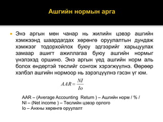 

Энэ аргын мөн чанар нь жилийн цэвэр ашгийн
хэмжээнд шаардагдах хөрөнгө оруулалтын дундаж
хэмжээг тодорхойлох буюу эдгээрийг харьцуулах
замаар ашигт ажиллагаа буюу ашгийн нормыг
үнэлэхэд оршино. Энэ аргын үед ашгийн норм аль
болох өндөртэй төслийг сонгож хэрэгжүүлнэ. Өөрөөр
хэлбэл ашгийн нормоор нь зэрэгцүүлнэ гэсэн үг юм.
NI
AAR
Io
AAR – (Average Accounting Return ) – Ашгийн норм / % /
NI – (Net income ) – Төслийн цэвэр орлого
Io – Анхны хөрөнгө оруулалт

 